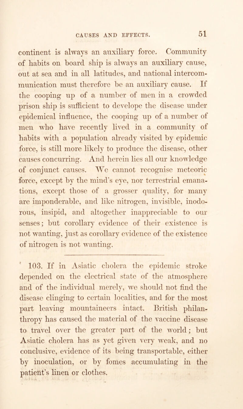 continent is always an auxiliary force. Community of habits on board ship is always an auxiliary cause, out at sea and in all latitudes, and national intercom- munication must therefore be an auxiliary cause. If the cooping up of a number of men in a crowded prison ship is sufficient to develope the disease under epidemical influence, the cooping up of a number of men who have recently lived in a community of habits with a population already visited by epidemic force, is still more likely to produce the disease, other causes concurring. And herein lies all our knowledge of conjunct causes. We cannot recognise meteoric force, except by the mind’s eye, nor terrestrial emana- tions, except those of a grosser quality, for many are imponderable, and like nitrogen, invisible, inodo- rous, insipid, and altogether inappreciable to our senses; but corollary evidence of their existence is not wanting, just as corollary evidence of the existence of nitrogen is not wanting. 103. If in Asiatic cholera the epidemic stroke depended on the electrical state of the atmosphere and of the individual merely, we should not find the disease clinging to certain localities, and for the most part leaving mountaineers intact. British philan- thropy has caused the material of the vaccine disease to travel over the greater part of the world; hut Asiatic cholera has as yet given very weak, and no conclusive, evidence of its being transportable, either by inoculation, or by fomes accumulating in the patient’s linen or clothes.