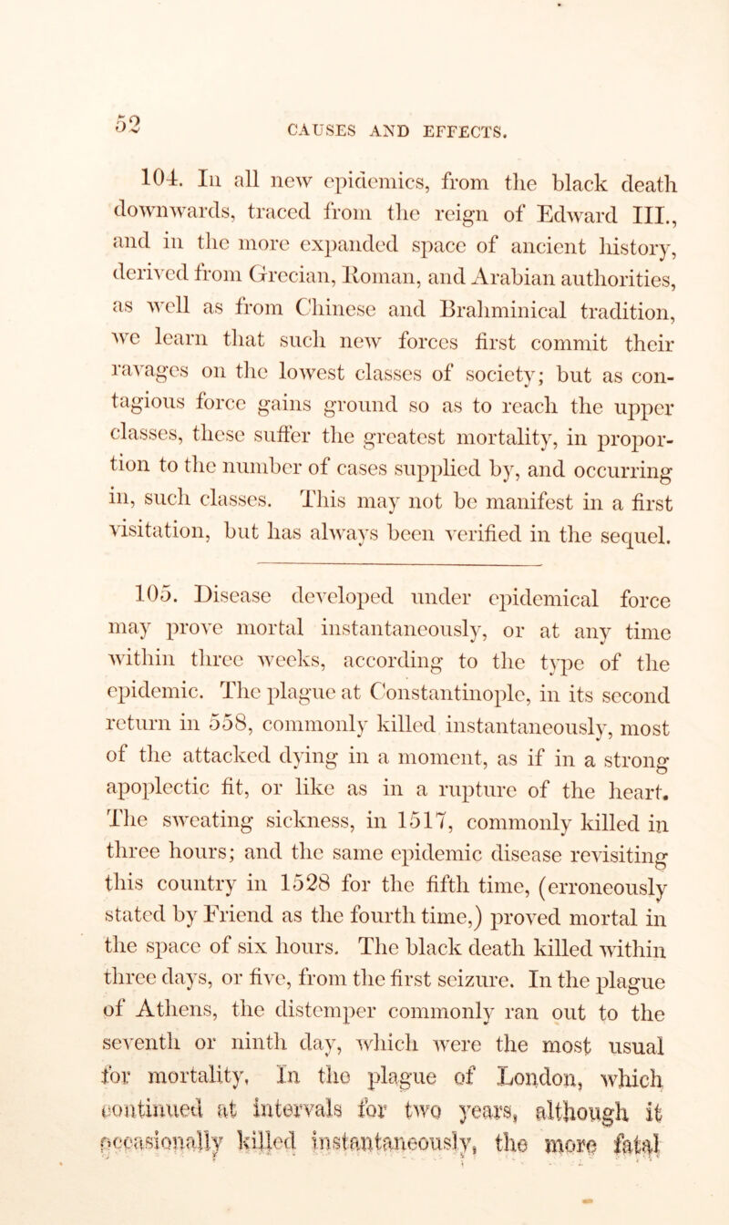 104. In all new epidemics, from the black death downwards, traced from the reign of Edward III., and in the more expanded space of ancient history, derived from Grecian, Roman, and Arabian authorities, as well as from Chinese and Brahminical tradition, we learn that such new forces first commit their ravages on the lowest classes of society; but as con- tagious force gains ground so as to reach the upper classes, these suffer the greatest mortality, in propor- tion to the number of cases supplied by, and occurring in, such classes. This may not be manifest in a first visitation, but has always been verified in the sequel. 105. Disease developed under epidemical force may prove mortal instantaneously, or at any time within three weeks, according to the type of the epidemic. The plague at Constantinople, in its second return in 558, commonly killed instantaneously, most of the attacked dying in a moment, as if in a strong apoplectic fit, or like as in a rupture of the heart. The sweating sickness, in 1517, commonly killed in three hours; and the same epidemic disease revisiting this country in 1528 for the fifth time, (erroneously stated by Friend as the fourth time,) proved mortal in the space of six hours. The black death killed within three days, or five, from the first seizure. In the plague of Athens, the distemper commonly ran out to the seventh or ninth day, which were the most usual for mortality, In the plague of London, which continued at intervals for two years, although it occasionally killed instantaneously, the more fatal