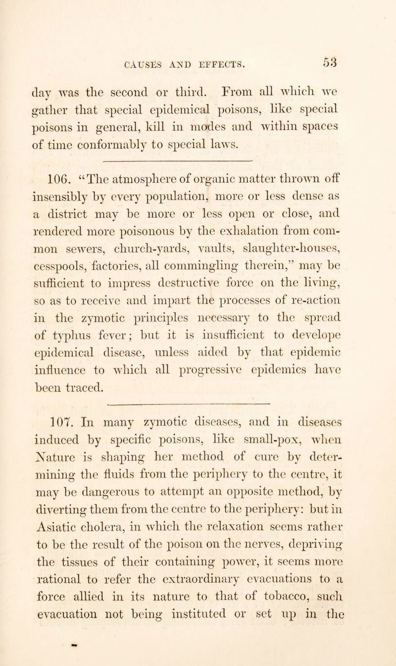 clay was the second or third. From all which we gather that special epidemical poisons, like special poisons in general, kill in modes and within spaces of time conformably to special laws. 106. “The atmosphere of organic matter thrown off insensibly by every population, more or less dense as a district may be more or less open or close, and rendered more poisonous by the exhalation from com- mon sewers, church-yards, vaults, slaughter-houses, cesspools, factories, all commingling therein,” may be sufficient to impress destructive force on the living, so as to receive and impart the processes of re-action in the zymotic principles necessary to the spread of typhus fever; but it is insufficient to develope epidemical disease, unless aided by that epidemic influence to which all progressive epidemics have been traced. 107. In many zymotic diseases, and in diseases induced by specific poisons, like small-pox, when Nature is shaping her method of cure by deter- mining the fluids from the periphery to the centre, it may be dangerous to attempt an opposite method, by diverting them from the centre to the periphery: but in Asiatic cholera, in which the relaxation seems rather to be the result of the poison on the nerves, depriving the tissues of their containing power, it seems more rational to refer the extraordinary evacuations to a force allied in its nature to that of tobacco, such evacuation not being instituted or set up in the
