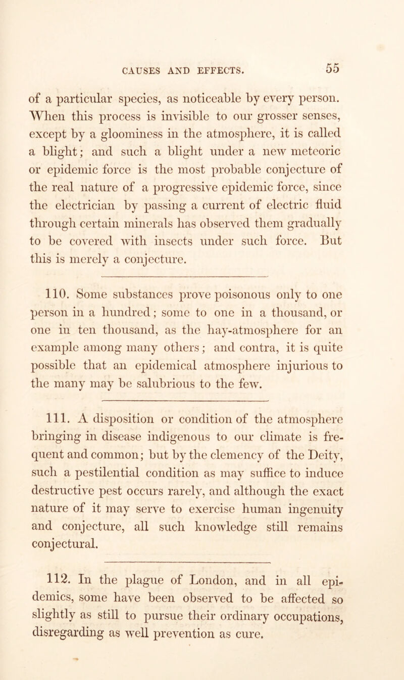 of a particular species, as noticeable by every person. When this process is invisible to our grosser senses, except by a gloominess in the atmosphere, it is called a blight; and such a blight under a new meteoric or epidemic force is the most probable conjecture of the real nature of a progressive epidemic force, since the electrician by passing a current of electric fluid through certain minerals has observed them gradually to be covered with insects under such force. But this is merely a conjecture. 110. Some substances prove poisonous only to one person in a hundred; some to one in a thousand, or one in ten thousand, as the hay-atmosphere for an example among many others; and contra, it is quite possible that an epidemical atmosphere injurious to the many may be salubrious to the few. 111. A disposition or condition of the atmosphere bringing in disease indigenous to our climate is fre- quent and common; but by the clemency of the Deity, such a pestilential condition as may suffice to induce destructive pest occurs rarely, and although the exact nature of it may serve to exercise human ingenuity and conjecture, all such knowledge still remains conjectural. 112. In the plague of London, and in all epi- demics, some have been observed to be affected so slightly as still to pursue their ordinary occupations, disregarding as well prevention as cure.
