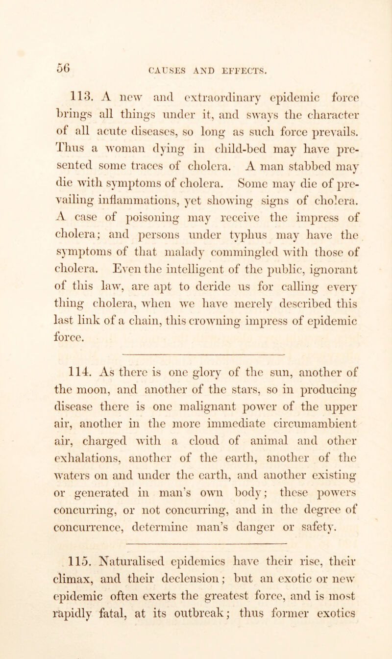 113. A new and extraordinary epidemic force brings all things under it, and sways the character of all acute diseases, so long as such force prevails. Thus a woman dying in child-bed may have pre- sented some traces of cholera. A man stabbed may die with symptoms of cholera. Some may die of pre- vailing inflammations, yet showing signs of cholera. A case of poisoning may receive the impress of cholera; and persons under typhus may have the symptoms of that malady commingled with those of cholera. Even the intelligent of the public, ignorant of this law, are apt to deride us for calling every thing cholera, when we have merely described this last link of a chain, this crowning impress of epidemic force. 114. As there is one glory of the sun, another of the moon, and another of the stars, so in producing disease there is one malignant power of the upper air, another in the more immediate circumambient air, charged with a cloud of animal and other exhalations, another of the earth, another of the waters on and under the earth, and another existing or generated in man’s own body; these powers concurring, or not concurring, and in the degree of concurrence, determine man’s danger or safety. 115. Naturalised epidemics have their rise, their climax, and their declension; but an exotic or new epidemic often exerts the greatest force, and is most rapidly fatal, at its outbreak; thus former exotics