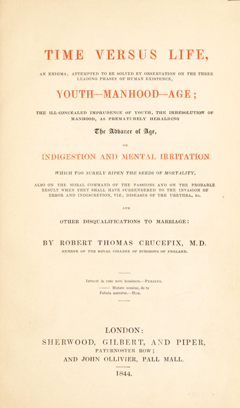 TIME VERSUS LIFE, AN ENIGMA; ATTEMPTED TO BE SOLVED BY OBSERVATION ON THE THREE LEADING PHASES OF HUMAN EXISTENCE, YOUTH-MANHOOD-AGE; THE ILL CONCEALED IMPRUDENCE OF YOUTH, THE IRRESOLUTION OF MANHOOD, AS PREMATURELY HERALDING tyfyc gttibance of &ge, ON INDIGESTION ANI) MENTAL IRRITATION WHICH TOO SURELY RIPEN THE SEEDS OF MORTALITY, ALSO ON THE MORAL COMMAND OF THE PASSIONS AND ON THE PROBABLE RESULT WHEN THEY SHALL HAVE SURRENDERED TO THE INVASION OF ERROR AND INDISCRETION, VIZ., DISEASES OF THE URETHRA, &c. AND OTHER DISQUALIFICATIONS TO MARRIAGE I BY ROBERT THOMAS CRUCEFIX, M. D. MEMBER OF THE ROYAL COLLEGE OF SURGEONS OF ENGLAND. Intuset in cute novi hominem.—Persius. Mutato nomine, de te Fabula narratur.-—Hor. LONDON: SHERWOOD, GILBERT, AND PIPER, PATERNOSTER ROW ; AND JOHN OLLIVIER, PALL MALL. 1844,