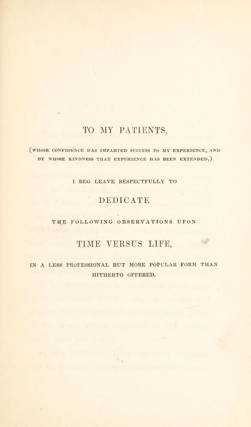 TO MY PATIENTS, (whose confidence has imparted success to my experience, and BY WHOSE KINDNESS THAT EXPERIENCE HAS BEEN EXTENDED,) I BEG LEAVE RESPECTFULLY TO DEDICATE THE FOLLOWING OBSERVATIONS UPON TIME VERSUS LIFE, IN A LESS PROFESSIONAL BUT MORE POPULAR FORM THAN HITHERTO OFFERED.