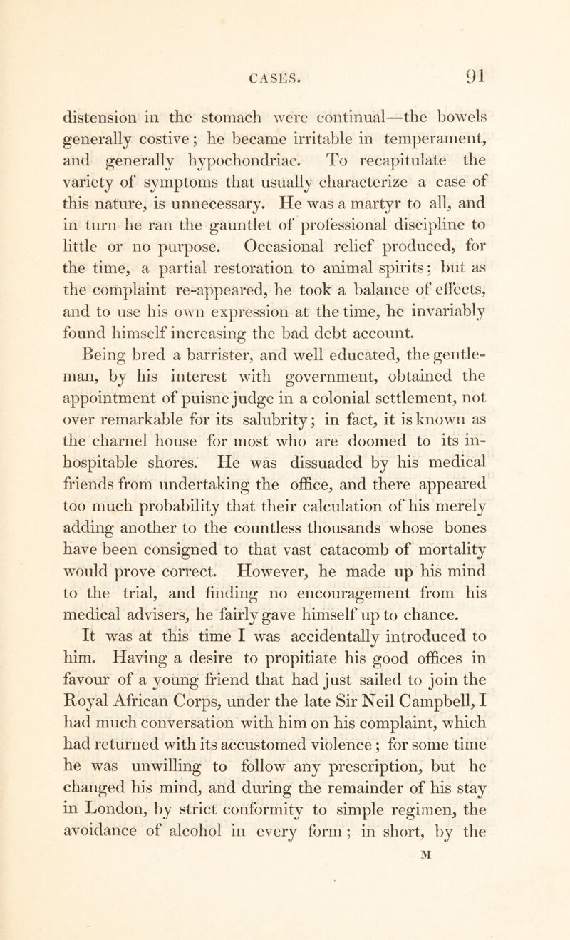 distension in the stomach were continual—the bowels generally costive; he became irritable in temperament, and generally hypochondriac. To recapitulate the variety of symptoms that usually characterize a case of this nature, is unnecessary. He was a martyr to all, and in turn he ran the gauntlet of professional discipline to little or no purpose. Occasional relief produced, for the time, a partial restoration to animal spirits; but as the complaint re-appeared, he took a balance of effects, and to use his own expression at the time, he invariably found himself increasing the bad debt account. Being bred a barrister, and well educated, the gentle- man, by his interest with government, obtained the appointment of puisne judge in a colonial settlement, not over remarkable for its salubrity; in fact, it is known as the charnel house for most who are doomed to its in- hospitable shores. He was dissuaded by his medical friends from undertaking the office, and there appeared too much probability that their calculation of his merely adding another to the countless thousands whose bones have been consigned to that vast catacomb of mortality would prove correct. However, he made up his mind to the trial, and finding no encouragement from his medical advisers, he fairly gave himself up to chance. It was at this time I was accidentally introduced to him. Having a desire to propitiate his good offices in favour of a young friend that had just sailed to join the Royal African Corps, under the late Sir Neil Campbell, I had much conversation with him on his complaint, which had returned with its accustomed violence ; for some time he was unwilling to follow any prescription, but he changed his mind, and during the remainder of his stay in London, by strict conformity to simple regimen, the avoidance of alcohol in every form ; in short, by the M