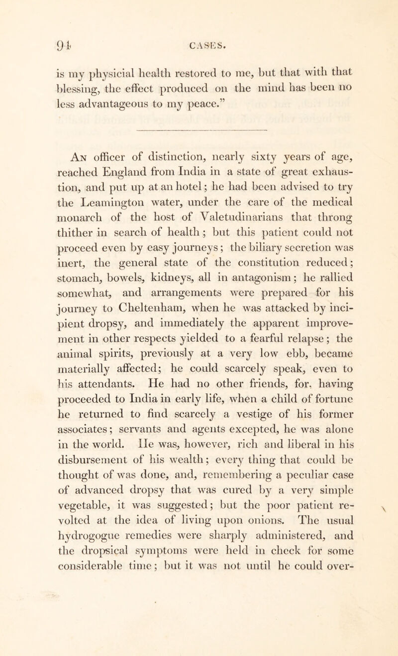 is my physicial health restored to me, but that with that blessing, the effect produced on the mind has been no less advantageous to my peace.” An officer of distinction, nearly sixty years of age, reached England from India in a state of great exhaus- tion, and put up at an hotel; he had been advised to try the Leamington water, under the care of the medical monarch of the host of Valetudinarians that throng thither in search of health ; but this patient could not proceed even by easy journeys ; the biliary secretion was inert, the general state of the constitution reduced; stomach, bowels, kidneys, all in antagonism; he rallied somewhat, and arrangements were prepared for his journey to Cheltenham, when he was attacked by inci- pient dropsy, and immediately the apparent improve- ment in other respects yielded to a fearful relapse; the animal spirits, previously at a very low ebb, became materially affected; he could scarcely speak, even to his attendants. He had no other friends, for, having proceeded to India in early life, when a child of fortune he returned to find scarcely a vestige of his former associates; servants and agents excepted, he was alone in the world. lie was, however, rich and liberal in his disbursement of his wealth; every thing that could be thought of was done, and, remembering a peculiar case of advanced dropsy that was cured by a very simple vegetable, it was suggested; but the poor patient re- volted at the idea of living upon onions. The usual hydrogogue remedies were sharply administered, and the dropsical symptoms were held in check for some considerable time; but it was not until he could over-