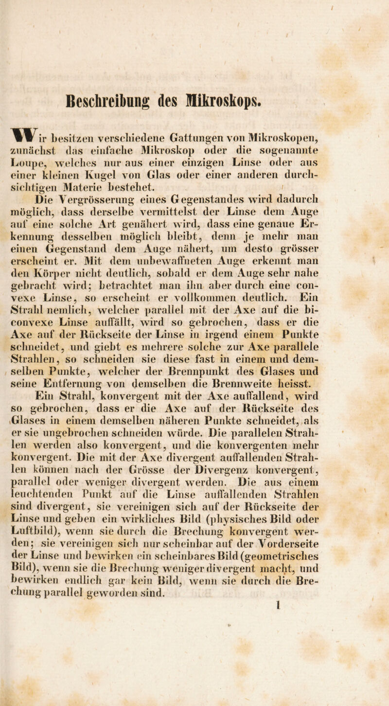 Beschreibung des Klikroskops. W ir besitzen verscliiedeiie Gattungen von Mikroskopen, zunächst das einfache Mikroskop oder die sogenannte Loupe, welches nur aus einer einzigen Linse oder aus einer kleinen Kugel von Glas oder einer anderen durch¬ sichtigen Materie bestehet. Die Yergrösserung eines Gegenstandes wird dadurch möglich, dass derselbe vermittelst der Linse dem Auge auf eine solche iVrt genähert wird, dass eine genaue Er¬ kennung desselben möglich bleibt, denn je mehr man einen Gegenstand dem Auge nähert, um desto grösser erscheint er. Mit dem unbewaffneten Auge erkennt man den Körper nicht deutlich, sobald er dem Auge sehr nahe gebracht wird; betrachtet man ihn aber durch eine con¬ vexe Linse, so erscheint er vollkommen deutlich. Ein Strahl nemlich, welcher parallel mit der Axe auf die bi- convexe Linse auffällt, wird so gebrochen, dass er die Axe auf der Rückseite der Linse in irgend einem Punkte schneidet, und giebt es mehrere solche zur Axe parallele Strahlen, so schneiden sie diese fast in einem und dem¬ selben Punkte, welcher der Brennpunkt des Glases und seine Entfernung von demselben die Brennweite heisst. Ein Strahl, konvergent mit der Axe auffallend, wird so gebrochen, dass er die Axe auf der Rückseite des iGlases in einem demselben näheren Punkte schneidet, als er sie ungebrochen schneiden w ürde. Die parallelen Strah¬ len werden also konvergent, und die konvergenten mehr konvergent. Die mit der Axe divergent auffallenden Strah¬ len können nach der Grösse der Divergenz konvergent, parallel oder weniger divergent werden. Die aus einem leuchtenden Punkt auf die Linse auffallenden Strahlen sind divergent, sie vereinigen sich auf der Rückseite der Linse und geben ein wirkliches Bild (physisches Bild oder Luftbild), wenn sie durch die Brechung konvergent wer¬ den; sie vereinigen sich nur scheinbar auf der Vorderseite der Linse und bewirken ein scheinbares Bild (geometrisches Bild), w^enn sie die Brechung weniger divergent macht, und bewirken endlich gar kein Bild, wenn sie durch die Bre¬ chung parallel geworden sind.