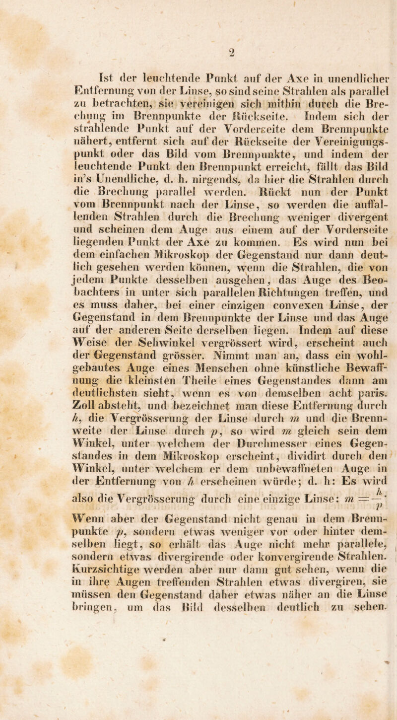 Ist der leiielitende Punkt auf der Axe in uneiidlielier Entfernung von der Linse, so sind seine Strahlen als parallel zu betrachten, sie vereinigen sich mithin durch die Bre¬ chung im Brennpunkte der Bückseite. Indem sich der strahlende Punkt auf der Vorderseite dem Brennpunkte nähert, entfernt sich auf der Rückseite der Yereinigungs- punkt oder das Bild vom Brennpunkte, und indem der leuchtende Punkt den Brennpunkt erreicht, fällt das Bild in’s Unendliche, d. h. nirgends, da hier die Strahlen durch die Brechung parallel werden. Rückt nun der Punkt vom Brennpunkt nach der Linse, so werden die auffal¬ lenden Strahlen durch die Brechung weniger divergent und scheinen dem Auge aus einem auf der Vorderseite liegenden Punkt der Axe zu kommen. Es wird nun bei dem einfachen Mikroskop der Gegenstand nur dann deut¬ lich gesehen werden können, wenn die Strahlen, die von jedem Punkte desselben ausgehen ^ das Auge des Beo¬ bachters in unter sich parallelen Richtungen treffen, und es muss daher, bei einer einzigen convexen Linse, der Gegenstand in dem Brennpunkte der Linse und das Auge auf der anderen Seite derselben liegen. Indem auf diese Weise der Sehwinkel vergrössert wird, erscheint auch der Gegenstand grösser. Nimmt man an, dass ein wohl¬ gebautes Auge eines Menschen ohne künstliche Bewafl- nung die kleinsten Theile eines Gegenstandes dann am deutlichsten sieht, wenn es von demselben acht paris. Zoll absteht, und bezeichnet man diese Entfernung durch //, die Vergrösserung der Linse durch m und die Brenn¬ weite der Linse durch so wird m gleich sein dem Winkel, unter welchem der Durchmesser eines Gegen¬ standes in dem Mikroskop erscheint, dividirt durch den Winkel, unter welchem er dem unbewaffneten Auge in der Entfernung von h erscheinen würde: d. h: Es wird h also die Vergrösserung durch eine einzige Linse: m — V Wenn aber der Gegenstand nicht genau in dem Brenn¬ punkte sondern etwas weniger vor oder hinter dem¬ selben liegt, so erhält das Auge nicht mehr parallele, sondern etwas divergirende oder konvergirende Strahlen. Kurzsichtige werden aber nur dann gut sehen, wenn die in ihre Augen treffenden Strahlen etwas divergiren, sie müssen den Gegenstand daher etwas näher an die Linse bringen, um das Bild desselben deutlicdi zu sehen. 4r