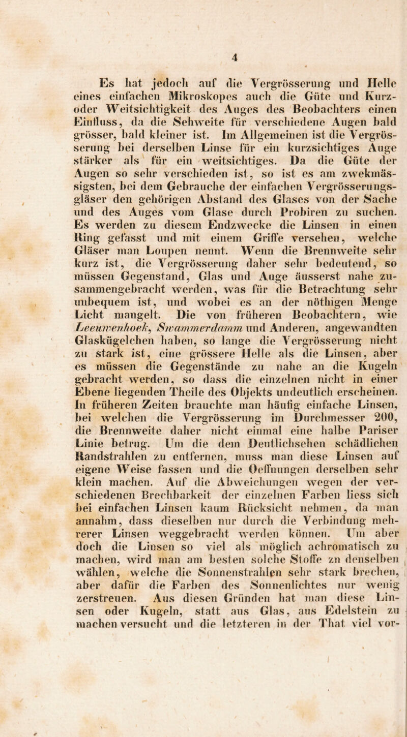 Es hat jedoeli auf die Vergrösseriiiig und Helle eines einfachen Mikroskopes auch die Güte und Kurz¬ oder Weitsichtigkeit des Auges des Beobachters einen Eiiilluss, da die Sehweite für verschiedene Augen bald grösser, bald kleiner ist. Im Allgemeinen ist die Vergrös- serung bei derselben Linse für ein kurzsichtiges Auge stärker als für ein weitsichtiges. Da die Güte der Augen so sehr verschieden ist, so ist es am zwekmäs- sigsten, bei dem Gebrauche der einfachen Vergrösserungs- gläser den gehörigen Abstand des Glases von der Sache und des Auges vom Glase durch Probiren zu suchen. Es werden zu diesem Endzwecke die Linsen in einen Ring gefasst und mit einem Griffe versehen, welche Gläser man Loupen nennt. Wenn die Brennweite sehr kurz ist, die Vergrösserung daher sehr bedeutend, so müssen Gegenstand, Glas und Auge äusserst nahe zu¬ sammengebracht werden, was für die Betrachtung sehr unbequem ist, und wobei es an der nöthigen Menge Licht mangelt. Die von früheren Beobachtern, wie Leewvenhoek. Swarmnerdamm und Anderen, ano:ewandten Glaskügelchen haben, so lange die Vergrösserung nicht zu stark ist, eine grössere Helle als die Linsen, aber • • T • es müssen die Gegenstände zu nahe an die Kugeln gebracht werden, so dass die einzelnen nicht in einer Ebene liegenden Theile des Objekts undeutlich erscheinen. In früheren Zeiten brauchte man häufig einfache Linsen, bei welchen die Vergrösserung im Durchmesser 200, die Brennweite daher nicht einmal eine halbe Pariser Linie betrug. Um die dem Deutlichsehen schädlichen Randstrahlen zu entfernen, muss man diese Linsen auf eigene Weise fassen und die Oeffnungen derselben sehr klein machen. Auf die Abweichungen wegen der ver¬ schiedenen Brechbarkeit der einzelnen Farben liess sich bei einfachen Linsen kaum Rücksicht nehmen, da man annahm, dass dieselben nur durch die Verbindung meh¬ rerer Linsen weggebracht werden können. Um aber doch die Linsen so viel als möglich achromatisch zu machen, wird man am besten solche Stoffe zn denselben ,j wählen, welche die Sonnenstrahlen sehr stark brechen, i| aber dafür die Farben des Sonnenlichtes nur wenig i zerstreuen. Aus diesen Gründen hat man diese Lin¬ sen oder Kugeln, statt aus Glas, aus Edelstein zu i machen versucht und die letzteren in der That viel vor- '