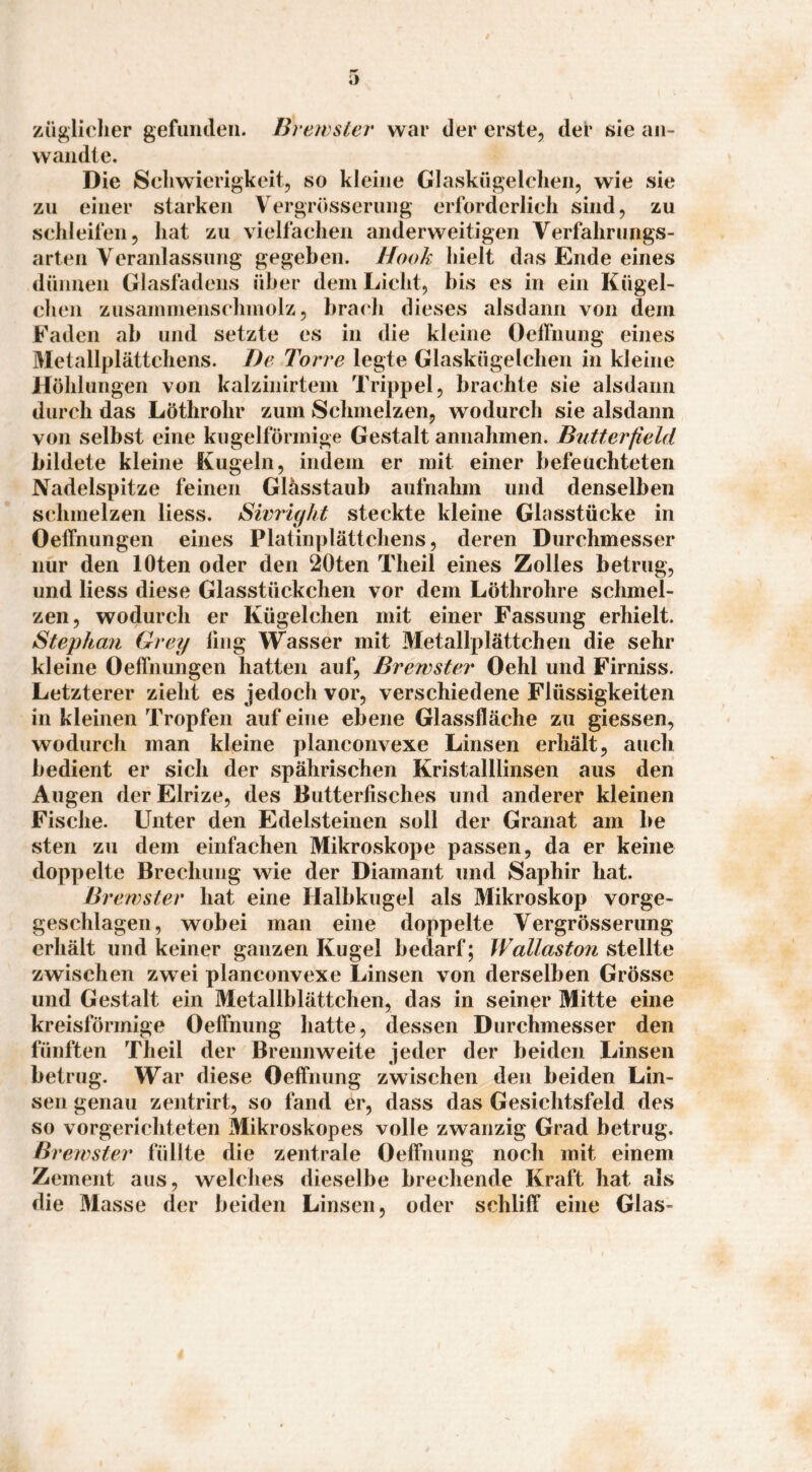 züglielier gefuiuleii. Brewsier war der erste, der sie an» wandte. Die Schwierigkeit, so kleine Glaskügelchen, wie sie zu einer starken Vergrösserung erforderlich sind, zu schleil’en, hat zu vielfachen anderweitigen Verfahrungs- arten Veranlassung gegeben. Hook hielt das Ende eines dünnen Glasfadens über dem Licht, bis es in ein Kügel¬ chen zusammenschmolz, brach dieses alsdann von dem Faden ab und setzte es in die kleine Oelfnung eines Metallplättchens. J)e Torre legte Glaskügelchen in kleine Höhlungen von kalzinirtem Trippei, brachte sie alsdann durch das Löthrohr zum Schmelzen, wodurch sie alsdann von selbst eine kugelförmige Gestalt annahmen. Butterfield bildete kleine Kugeln, indem er mit einer befeuchteten Nadelspitze feinen Glässtaub aufnahm und denselben schmelzen Hess. Sivright steckte kleine Glasstücke in OelTnungen eines Platinplättchens, deren Durchmesser nur den lOten oder den 20ten Theil eines Zolles betrug, und Hess diese Glasstückchen vor dem Löthrohre schmel¬ zen, wodurch er Kügelchen mit einer Fassung erhielt. Stephan Grey fing Wasser mit Metallplättchen die sehr kleine Oeffnungen hatten auf, Bvewster Oehl und Firniss. Letzterer zieht es jedoch vor, verschiedene Flüssigkeiten in kleinen Tropfen auf eine ebene Glassfläche zu giessen, wodurch man kleine planconvexe Linsen erhält, auch bedient er sich der spährischen Kristalllinsen aus den Augen derElrize, des Butterfisches und anderer kleinen Fische. Unter den Edelsteinen soll der Granat am be sten zu dem einfachen Mikroskope passen, da er keine doppelte Brechung wie der Diamant und Saphir bat. Bvewster hat eine Halbkugel als Mikroskop vorge- geschlagen, wobei man eine doppelte Vergrösserung erhält und keiner ganzen Kugel bedarf; Waliaston zwischen zwei planconvexe Linsen von derselben Grösse und Gestalt ein Metallblättchen, das in seiner Mitte eine kreisförmige Oeffhimg hatte, dessen Durchmesser den fünften Theil der Brennweite jeder der beiden Linsen betrug. War diese Oefiiiimg zwischen den beiden Lin¬ sen genau zentrirt, so fand er, dass das Gesichtsfeld des so vorgerichteten Mikroskopes volle zwanzig Grad betrug. Bvewster füllte die zentrale OelTnung noch mit einem Zement aus, welches dieselbe brechende Kraft hat als die Masse der beiden Linsen, oder schliff eine Glas-