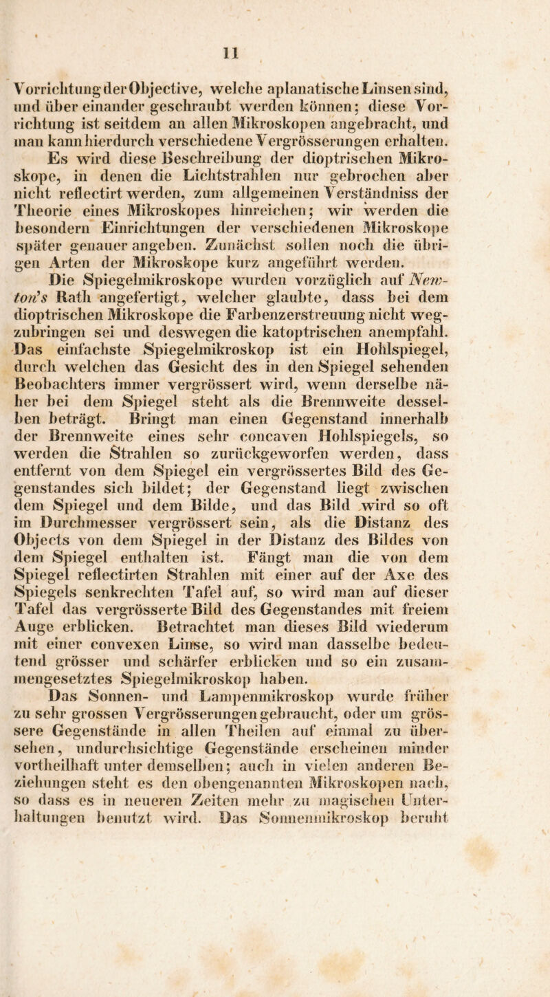 VorriditurigderOLjective, welche aplaiiatisclie Linsen sind, und über einander geschraubt werden können; diese Vor¬ richtung ist seitdem an allen Mikroskopen angebracht, und man kannliierdiirch verschiedene Yergrösserungen erhalten. Es wird diese Beschreibung der dioptrischen Mikro¬ skope, in denen die Lichtstrahlen nur gebrochen aber nicht reflectirt werden, zum allgemeinen Yerstämlniss der Theorie eines Mikroskopes hinreichen; wir werden die besondern Einrichtungen der verschiedenen Mikroskope später genauer angeben. Zunächst sollen noch die übri¬ gen Arten der Mikroskope kurz angeführt werden. Die Spiegelmikroskope wurden vorzüglich auf Ne/w- tou^s Rath angefertigt, welcher glaubte, dass bei dem dioptrischen Mikroskope die Farbenzerstreuung nicht weg¬ zubringen sei und deswegen die katoptrischen anempfahl. Das einfachste Spiegelmikroskop ist ein Hohlspiegel, durch welchen das Gesicht des in den Spiegel sehenden Beobachters immer vergrössert wird, wenn derselbe nä¬ her bei dem Spiegel steht als die Brennweite dessel¬ ben beträgt. Bringt man einen Gegenstand innerhalb der Brennweite eines sehr concaven Hohlspiegels, so werden die Strahlen so zurückgeworfen werden, dass entfernt von dem Spiegel ein vergrössertes Bild des Ge¬ genstandes sich bildet; der Gegenstand liegt zwischen dem Spiegel und dem Bilde, und das Bild wird so oft im Durchmesser vergrössert sein, als die Distanz des Objects von dem Spiegel in der Distanz des Bildes von dem Spiegel enthalten ist. Fängt man die von dem Spiegel reflectirten Strahlen mit einer auf der Axe des Spiegels senkrechten Tafel auf, so wird man auf dieser Tafel das vergrösserte Bild des Gegenstandes mit freiem Auge erblicken. Betrachtet man dieses Bild wiederum mit einer convexen Linse, so wird man dasselbe bedeu¬ tend grösser und schärfer erblicken und so ein zusam¬ mengesetztes Spiegelmikroskop haben. Das Sonnen- und Lampenmikroskop wurde frülier zu sehr grossen Yergrösserungen gebraucht, oder um grös¬ sere Gegenstände in allen Theilen auf einmal zu über- selien, undurchsichtige Gegenstände erscheinen minder vortheilhaft unter demselben; auch in vielen anderen Be¬ ziehungen steht es den obengenannten Mikroskopen na(*h, so dass es in neueren Zeiten mehr zu magisclien Unter¬ haltungen Imnutzt wird. Das Sonnenmikroskop beruht