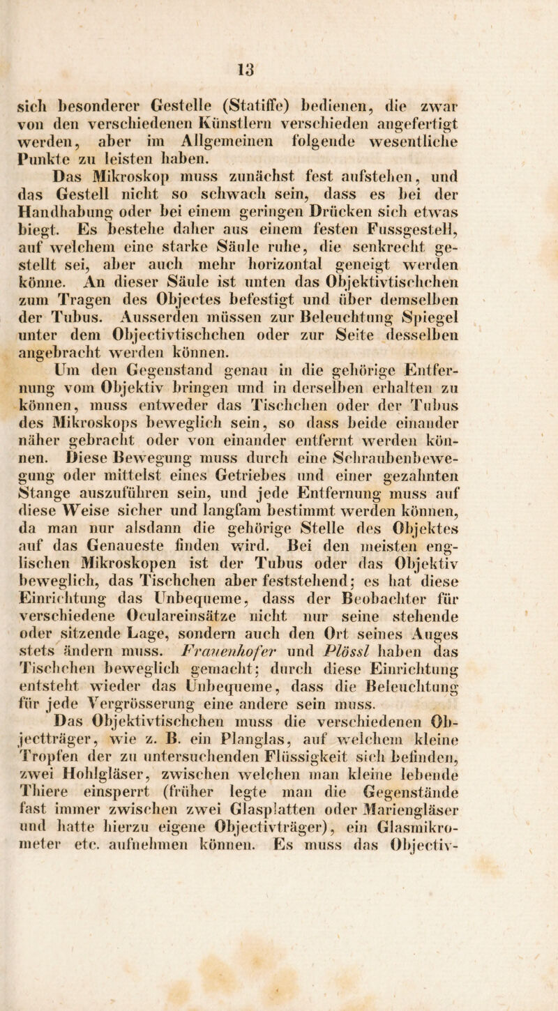 sich besonderer Gestelle (Statiffe) bedienen, die zwar von den verschiedenen Künstlern verschieden angefertigt werden, aber im Allgemeinen folgende wesentliche Punkte zu leisten haben. Das Mikroskop muss zunächst fest aufstehen, und das Gestell nicht so schwach sein, dass es bei der Handhabung oder bei einem geringen Drücken sicdi etwas biegt. Es bestehe daher aus einem festen Fussgestell, auf weichem eine starke Säule ruhe, die senkreclit ge¬ stellt sei, aber auch mehr horizontal geneigt werden könne. An dieser Säule ist unten das Objektivtischchen zum Tragen des Objectes befestigt und über demselben der Tubus. Ausserden müssen zur Beleuchtung Spiegel unter dem Objectivtischchen oder zur Seite desselben angebracht werden können. Um den Gegenstand genau in die gehörige Entfer¬ nung vom Objektiv bringen und in derselben erhalten zu können, muss entweder das Tischchen oder der Tubus des Mikroskops bew^eglich sein, so dass beide einander näher gebracht oder von einander entfernt werden kön¬ nen. Diese Bewegung muss durch eine Schraubenbewe¬ gung oder mittelst eines Getriebes und einer gezahnten Stange auszuführen sein, und jede Entfernung muss auf diese Weise sicher und langfam bestimmt werden können, da man nur alsdann die gehörige Stelle des Objektes auf das Genaueste finden v/ird. Bei den meisten eng¬ lischen Mikroskopen ist der Tubus oder das Objektiv beweglich, das Tischchen aber feststehend; es hat diese Einrichtung das Unbequeme, dass der Beobachter für verschiedene Oculareinsätze nicht nur seine stehende oder sitzende Lage, sondern auch den Ort seines iVuges stets ändern muss. Frauenhofer und Plössl haben das Tisclichen beweglich gemacht; durch diese Einrichtung entsteht wieder das Unbequeme, dass die Beleuchtung für jede Vergrösserung eine andere sein muss. Das Objektivtischchen muss die verschiedenen Ob¬ jectträger, wie z. B. ein Planglas, auf welchem kleine Tropfen der zu untersuchenden Flüssigkeit sich befinden, zwei Hohlgläser, zwischen welchen man kleine lebcmde Thiere einsperrt (früher legte man die Gegenstände fast immer zwischen zwei Glasplatten oder Mariengläser und hatte hierzu eigene Objectivträger), ein Glasmikro¬ meter etc. aufnehmen können. Es muss das Objectiv-