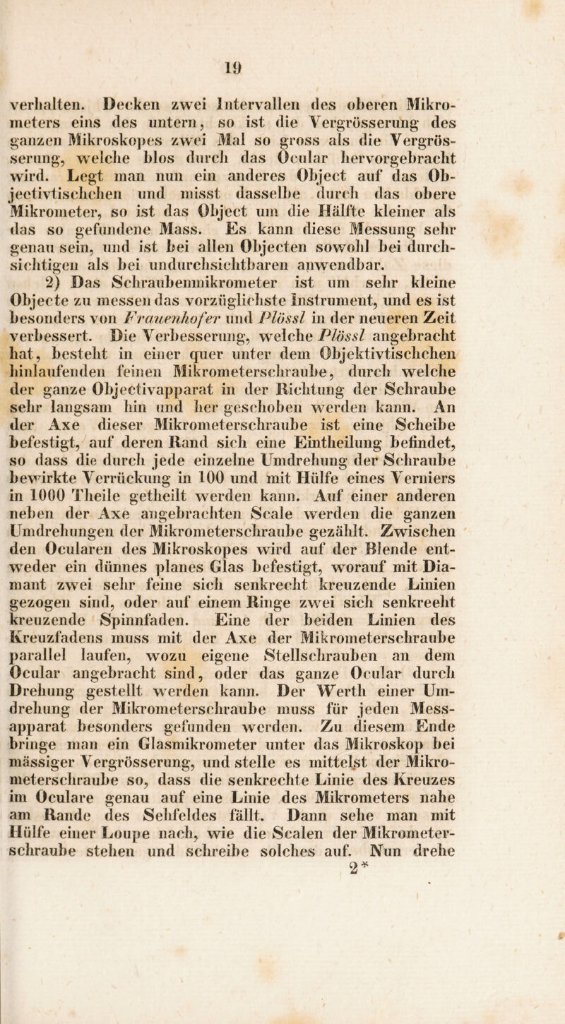 verhalten. Decken zwei Intervallen des oberen Mikro¬ meters eins des untern, so ist die Vergrösseriing des ganzen Mikroskopes zwei Mal so gross als die Vergrös- seriing, welche hlos durch das Ocular hervorgebracht wird. Legt man nun ein anderes Object auf das Ob- jeotivtisclichen und misst dasselbe durch das obere Mikrometer, so ist das Object um die Hälfte kleiner als das so gefundene Mass. Es kann diese Messung sehr genau sein, und ist bei allen Objecten sowohl bei durch- siclitigen als bei undurchsichtbaren anwendbar. 2) Das Schraubenniikrometer ist um selir kleine Objecte zu messen das vorzüglichste instrument, und es ist besonders von Frauenhofer und Plössl in der neueren Zeit verbessert. Die Verbesserung, welche angebracht hat, besteht in einer quer unter dem Objektivtisclichen hinlaufenden feinen Mikrometerschraube, durch welche der ganze Objectivapparat in der Richtung der Schraube sehr langsam hin und her geschoben werden kann. An der Axe dieser Mikrometerschraube ist eine Scheibe befestigt, auf deren Rand sich eine Eintheilung befindet, so dass die durch jede einzelne Umdrehung der Schraube bewirkte Verrückung in 100 und mit Hülfe eines Verniers in 1000 Theile getheilt werden kann. Auf einer anderen neben der Axe angebrachten Scale werden die ganzen Umdrehungen der Mikrometerschraube gezählt. Zwischen den Ocularen des Mikroskopes wird auf der Blende ent¬ weder ein dünnes planes Glas befestigt, worauf mit Dia¬ mant zwei sehr feine sich senkrecht kreuzende Linien gezogen sind, oder auf einem Ringe zwei sich senkrecht kreuzende Spinnfaden. Eine der beiden Linien des Kreuzfadens muss mit der Axe der Mikrometerschraube parallel laufen, wozu eigene Stellschrauben an dem Ocular angebracht sind, oder das ganze Ocular durch Drehung gestellt werden kann. Der Werth einer Um¬ drehung der Mikrometerschraube muss für jeden Mess¬ apparat besonders gefunden werden. Zu diesem Ende bringe man ein Glasmikrometer unter das Mikroskop bei mässiger Vergrösserung, und stelle es mittelst der Mikro¬ meterschraube so, dass die senkrechte Linie des Kreuzes im Oculare genau auf eine Linie des Mikrometers nahe am Rande des Sehfeldes fällt. Darm sehe man mit Hülfe einer Loupe nach, wie die Scalen der Mikrometer¬ schraube stehen und schreibe solches auf. Nun drehe 2^