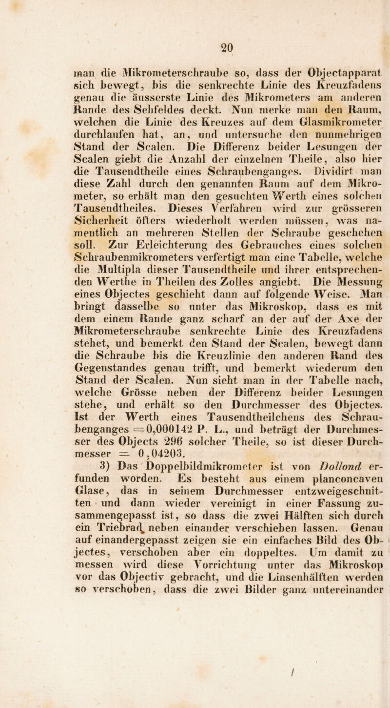 man die MikrometersehrauLe so, dass der Obj eetapparal sieh bewegt, bis die senkrechte Linie des Krenzfadens genau die änsserste Linie des Mikrometers am anderen Hände des Sehfeldes de(‘kt. Nun merke man den Hanm, welchen die Linie des Kreuzes auf dem Glasmikrometer durchlaufen hat, an, und untersuche den nunmehrigen Stand der Scalen. Die Difl’erenz beider Lesungen der Scalen giebt die Anzahl der einzelnen Theile, also hier die Tausendtheile eines Schra^benganges. Dividirt man diese Zahl durch den genannten Raum auf dem Mikro- meter, so erhält man den gesuchten Werth eines solchen Tausendtheiles. Dieses Verfahren wird zur grösseren Sicherheit öfters wiederholt werden müssen, was na¬ mentlich an mehreren Stellen der Schraube geschehen soll. Zur Erleichterung des Gebrauches eines solchen Schraubeninikrometers verfertigt man eine Tabelle, welche die Multipla dieser Tausendtheile und ihrer entsprechen¬ den Werthe in Tlieilen des Zolles angiebt. Die Messung eines Objectes geschieht dann auf folgende Weise. Man bringt dasselbe so unter das Mikroskop, dass es mit dem einem Rande ganz scharf an der auf der Axe der Mikrometerschraube senkrechte Linie des Kreuzfadens stehet, und bemerkt den Stand der Scalen, bewegt dann die Schraube bis die Kreuzlinie den anderen Rand des Gegenstandes genau trilft, und bemerkt wiederum den Stand der Scalen. Nun sieht man in der Tabelle nach, welche Grösse neben der Dilferenz beider Lesungen stehe, und erhält so den Durchmesser des Objectes. Ist der Werth eines Tausendtheilchens des Schrau- benganges =0,000142 P. L., und beträgt der Durchmes¬ ser des Objects 296 solcher Theile, so ist dieser Durch¬ messer = 0,04203. 3) Das Doppelbildmikrometer ist von DoUond er¬ funden worden. Es besteht aus einem planconcaven Glase, das in seinem Durchmesser entzweigeschnit¬ ten und dann wieder vereinigt in einer Fassung zu¬ sammengepasst ist, so dass die zwei Hälften sich durch ein Triebraf^, neben einander verschieben lassen. Genau auf einandergepasst zeigen sie ein einfaches Bild des Ob- i jectes, verschoben aber ein doppeltes. Um damit zu ' messen wird diese Vorrichtung unter das Mikroskop vor das Objectiv gebracht, und die Linsenhälften werden so verschoben, dass die zwei Bilder ganz untereinander /