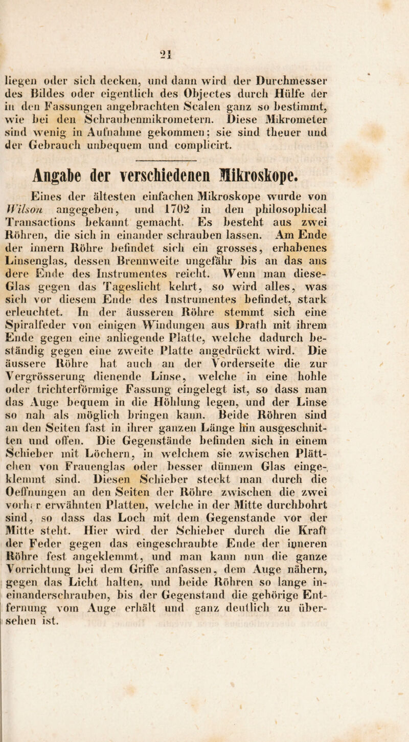 liegen oder sich decken, und daun wird der Durchmesser des Bildes oder eigentlich des Objectes durch Hülfe der in den Fassungen angebrachten Scalen ganz so bestimmt, wie bei den Schraiibenmikrometern. Diese Mikrometer sind wenig in Aufnahme gekommen; sie sind theuer und der Gebrauch unbequem und complicirt. Angabe der verschiedenen Mikroskope. Eines der ältesten einfachen Mikroskope wurde von IVilson angegeben, und 1702 in den philosophical Transactions bekannt gemacht. Es besteht aus zw^ei Rühren, die sich in einander schrauben lassen. Am Ende der innern Röhre befindet sich ein grosses, erhabenes Linsenglas, dessen Brenmveite ungefähr bis an das ans dere Ende des Instrumentes reicht. Wenn man diese- Glas gegen das Tageslicht kehrt, so wird alles, was sich vor diesem Ende des Instrumentes befindet, stark erleuchtet. In der äusseren Röhre stemmt sich eine Spiralfeder von einigen Windungen aus Drath mit ihrem Ende gegen eine anliegende Platte, welche dadurch be¬ ständig gegen eine zweite Platte angedrückt wird. Die äussere Röhre hat auch an der Vorderseite die zur Vergrösserung dienende Linse, welche in eine hohle oder trichterförmige Fassung eingelegt ist, so dass man das xVuge bequem in die Höhlung legen, und der Linse so nah als möglich bringen kann. Beide Röhren sind an den Seiten fast in ihrer ganzen Länge Irin ausgeschnit¬ ten und offen. Die Gegenstände befinden sich in einem Schieber mit Löchern, in welchem sie zwischen Plätt¬ chen von Frauenglas oder besser dünnem Glas einge¬ klemmt sind. Diesen Schieber steckt man durch die Oelfnungen an den Seiten der Röhre zwischen die zwei vorhi r erw ähnten Platten, welche in der Mitte durchbohrt sind, so dass das Loch mit dem Gegenstände vor der Mitte steht. Hier wird der Schieber durch die Kraft der Feder gegen das eingeschraubte Ende der iuneren Röhre fest angeklemmt, und man kann nun die ganze Vorrichtung bei dem Griffe anfassen, dem Auge nähern, gegen das Licht halten, und beide Röhren so lange in- einanderschrauben, bis der Gegenstand die gehörige Ent¬ fernung vom Auge erhält und ganz deutlich zu über¬ sehen ist.