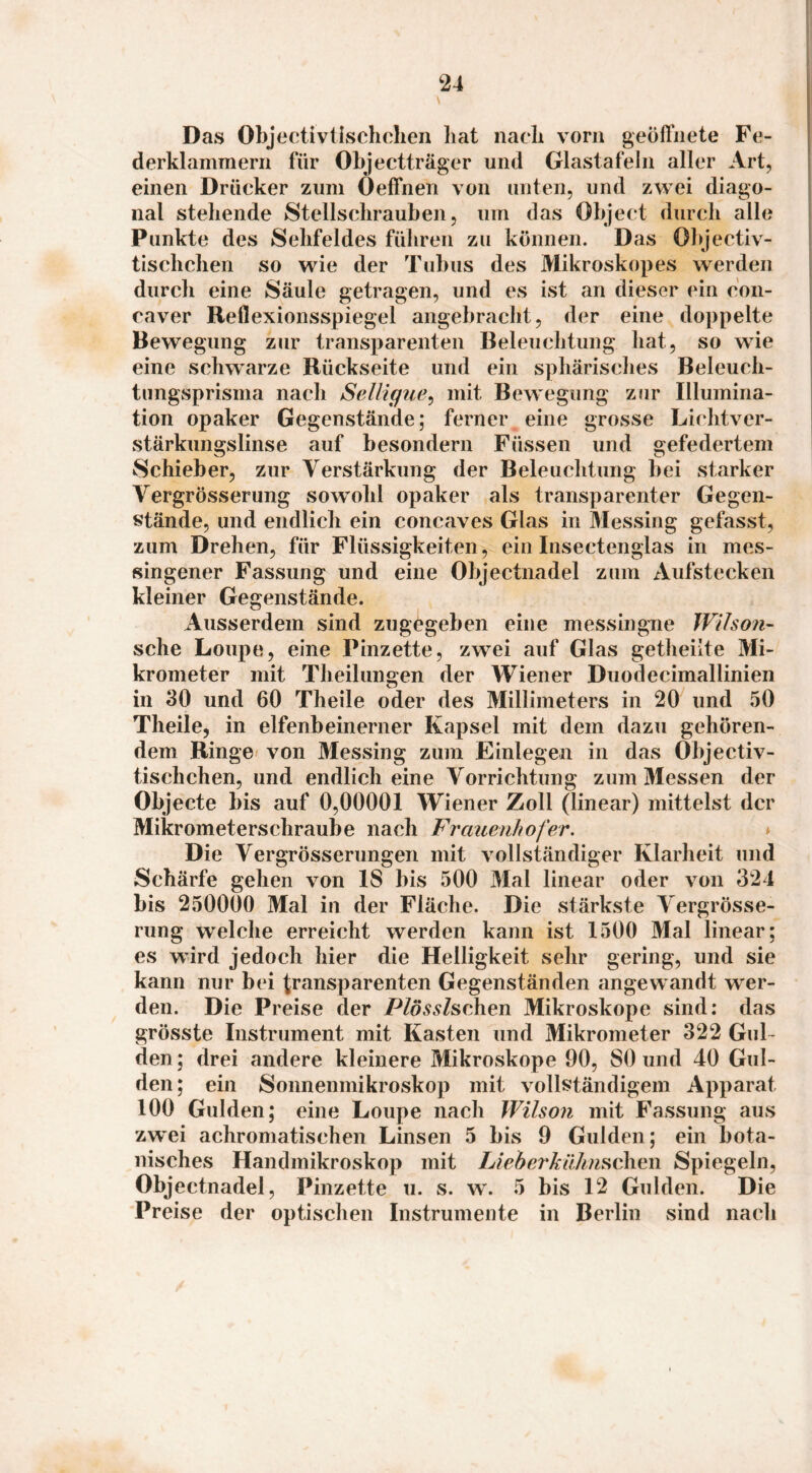 Das Objectivtlsclichen liat nach vorn geöll'iiete Fe¬ derklammern für Objectträger und Glastafeln aller Art, einen Drücker zum Oeffnen von unten, und zwei diago¬ nal stehende Stellschrauben, um das Object durch alle Punkte des Sehfeldes führen zu können. Das Objectiv- tischchen so wie der Tubus des Mikroskop es werden durch eine Säule getragen, und es ist an dieser (ün con- caver Reflexionsspiegel angebracht, der eine doppelte Bewegung zur transparenten Beleuchtung hat, so wie eine schwarze Rückseite und ein sphärisches Beleuch- timgsprisma nach Selligue^ mit Bewegung zur Illumina¬ tion opaker Gegenstände; ferner eine grosse Lichtver¬ stärkungslinse auf besondern Füssen und gefedertem Schieber, zur Verstärkung der Beleuchtung bei starker Vergrösserung sowohl opaker als transparenter Gegen¬ stände, und endlich ein concaves Glas in Messing gefasst, zum Drehen, für FlüSvsigkeiten, ein Insectenglas in mes¬ singener Fassung und eine Objectnadel zum Aufstecken kleiner Gegenstände. Ausserdem sind zugegeben eine messingne Wilson- sehe Loupe, eine Pinzette, zwei auf Glas getheüte Mi¬ krometer mit Theilungen der AViener Duodecimallinien in 30 und 60 Theile oder des Millimeters in 20 und 50 Theile, in elfenbeinerner Kapsel mit dem dazu gehören¬ dem Ringe von Messing zum Einlegen in das Objectiv- tischchen, und endlich eine Vorrichtung zum Messen der Objecte bis auf 0,00001 Wiener Zoll (linear) mittelst der Mikrometerschraube nach Frciuenhofer. * Die Vergrösserungen mit vollständiger Klarheit und Schärfe gehen von 18 bis 500 Mal linear oder von 321 bis 250000 Mal in der Fläche. Die stärkste Vergrösse¬ rung welche erreicht werden kann ist 1500 Mal linear: es wird jedoch hier die Helligkeit sehr gering, und sie kann nur bei transparenten Gegenständen angewandt wer¬ den. Die Preise der Plösslschen Mikroskope sind: das grösste Instrument mit Kasten und Mikrometer 322 Gul¬ den ; drei andere kleinere Mikroskope 90, SO und 40 Gul¬ den; ein Sonnenmikroskop mit vollständigem Apparat 100 Gulden; eine Loupe nach Wilson mit Fassung aus zw'ei achromatischen Linsen 5 bis 9 Gulden; ein bota¬ nisches Handmikroskop mit IJeber'käkn^chexi Spiegeln, Objectnadel, Pinzette u. s. w. 5 bis 12 Gulden. Die Preise der optischen Instrumente in Berlin sind nach