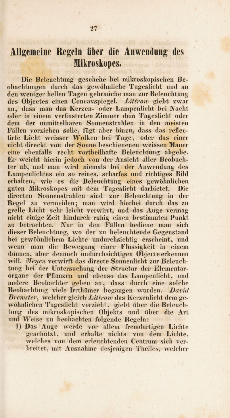 Allgemeine Regeln über die Anwendung des Mikroskopes. Die Beleuchtung geschehe bei mikroskopischen Be- obaclitungen durch das gewöhnliclie Tageslicht und an den weniger hellen Tagen gebrauche man zur Beleuchtung des Objectes einen Concavspiegel. Littrow giebt zwar an, dass man das Kerzen- oder Lampenlicht bei Nacht oder in einem verfinsterten Zimmer dem Tageslicht oder dem der unmittelbaren Sonnenstrahlen in den meisten Fällen vorziehen solle, fügt aber hinzu, dass das reflec- tirte Licht weisser Wolken bei Tage, oder das einer nicht direckt von der Sonne beschienenen weissen Mauer eine ebenfalls recht vortheilhafte Beleuchtung abgebe. Er weicht hierin jedoch von der Ansicht aller Beobach¬ ter ab, und man wird niemals bei der Anwendung des Lampenlichtes ein so reines, scharfes und richtiges Bild erhalten, wie es die Beleuchtung eines gewöhnlichen guten Mikroskopes mit dem Tageslicht darbietet. Die directen Sonnenstrahlen sind zur ßeleiichtung in der Regel zu vermeiden; man wird hierbei durch das zu grelle Licht sehr leicht verwirrt, und das Auge vermag nicht einige Zeit hindurch ruhig einen bestimmten Punkt zu betrachten. Nur in den Fällen bediene man sich dieser Beleuchtung, wo der zu beleuchtende Gegenstand bei gewöhnlichem Lichte undurchsichtig erscheint, und wenn man die Bewegung einer Flüssigkeit in einem dünnen, aber dennoch imdurclisichtigen Objecte erkennen will. Meyen verwirft das directe Sonnenlicht zur Beleuch¬ tung bei der Untersuchui^' der Structur der Elementar¬ organe der Pflanzen und ebenso das Lampenlicht, und andere Beobachter geben an, dass durch eine solche Beobachtung viele Irrthümer begangen wurden. David Brewster^ welcher gleich Littrow das Kerzenlicht dem ge¬ wöhnlichen Tageslicht vorzieht, giebt über die Beleuch¬ tung des mikroskopischen Objekts und über die Art und Weise zu beobachten folgende Regeln: 1) Das Auge werde vor allem fremdartigen Lichte geschützt, und erhalte nichts von dem Lichte, welches von dem erleuclitenden Centrum sich ver¬ breitet, mit Ausnahme desjenigen Theiles, welcher