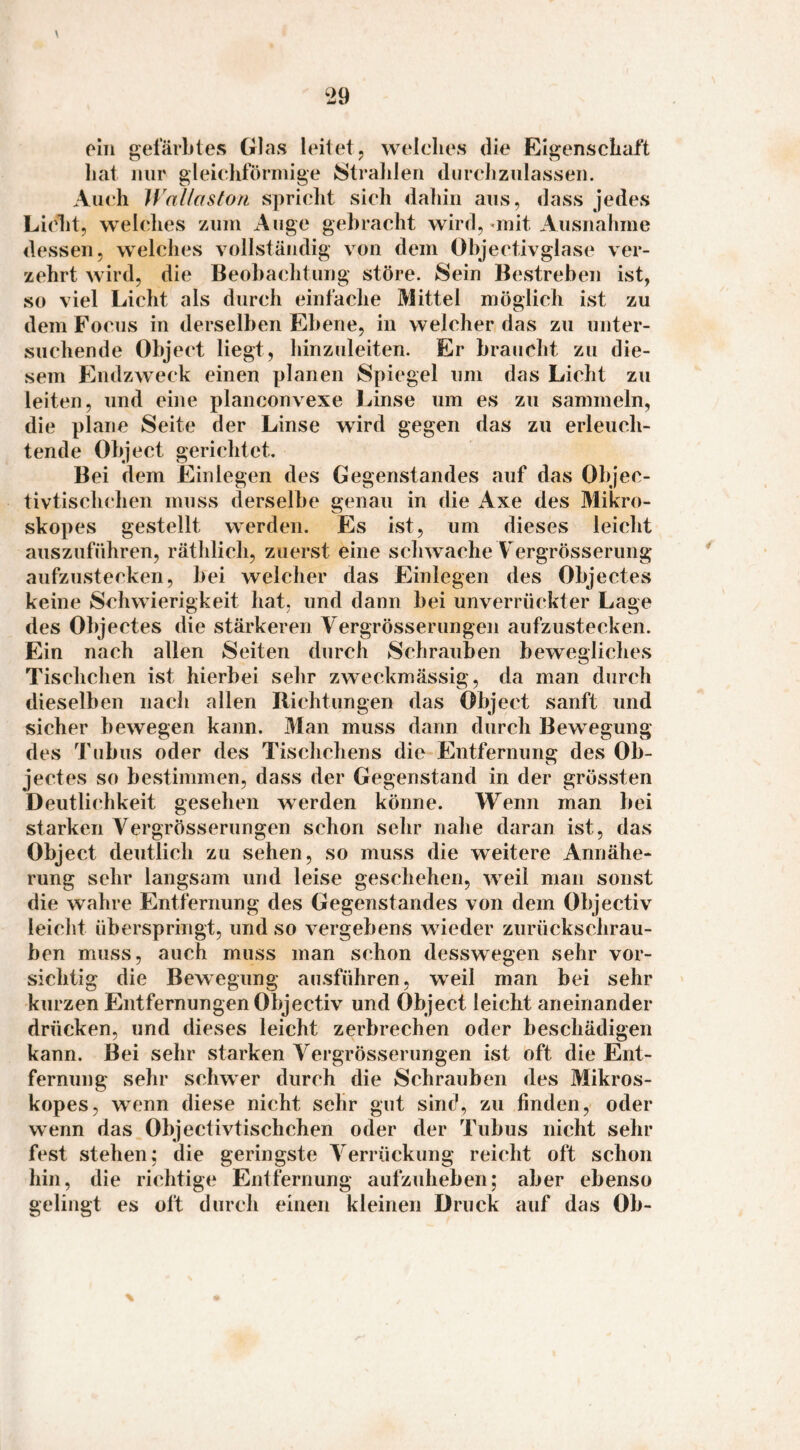 oIii hat Auch WaUaston spricht sich dahin ans, dass jedes Licht, welches zuni Auge gebracht wird,'init Ausnahme dessen, welches vollständig von dem Objectivglase ver¬ zehrt wird, die Beobachtung störe. Sein Bestreben ist, so viel Licht als durch einfache Mittel möglich ist zu dem Focus in derselben Ebene, in welcher das zu unter¬ suchende Object liegt, hinzuleiten. Er braucht zu die¬ sem fCndzweck einen planen Spiegel um das Licht zu leiten, und eine planconvexe Linse um es zu sammeln, die plane Seite der Linse wird gegen das zu erleuch¬ tende Object gerichtet. Bei dem Einlegen des Gegenstandes auf das Objec- tivtischchen muss derselbe genau in die Axe des Mikro- skopes gestellt werden. Es ist, um dieses leicht auszuführen, räthlich, zuervSt eine schwache Vergrösserung aufzustecken, bei welcher das Einlegen des Objectes keine Schwierigkeit hat, und dann bei unverrückter Lage des Objectes die stärkeren Vergrösserungen aufzustecken. Ein nach allen Seiten durch Schrauben bewegliches Tischchen ist hierbei sehr zweckmässig, da man durch dieselben nach allen Richtungen das Object sanft und sicher bewegen kann. Man muss dann durch Bewegung des Tubus oder des Tischchens die Entfernung des Ob¬ jectes so bestimmen, dass der Gegenstand in der grössten Deutli(‘hkeit gesehen werden könne. Wenn man bei starken Vergrösserungen schon sehr nahe daran ist, das Object deutlich zu sehen, so muss die weitere Annähe¬ rung sehr langsam und leise geschehen, weil man sonst die wahre Entfernung des Gegenstandes von dem Objectiv leicht überspringt, und so vergebens wieder zurückschrau¬ ben muss, auch muss man schon desswegen sehr vor¬ sichtig die Bewegung ausführen, weil man bei sehr kurzen Entfernungen Objectiv und Object leicht aneinander drücken, und dieses leicht zerbrechen oder beschädigen kann. Bei sehr starken Vergrösserungen ist oft die Ent¬ fernung sehr schwer durch die Schrauben des Mikros- kopes, wenn diese nicht sehr gut sinc^ zu finden,- oder wenn das Objectivtischchen oder der Tubus nicht sehr fest stehen; die geringste Verrückung reicht oft schon hin, die richtige Entfernung aufzuheben; aber ebenso gelingt es oft durch einen kleinen Druck auf das Ob¬ gefärbtes Glas leitet, welches die Eigenschaft nur nleichförmiße Stralilen durchzulassen.