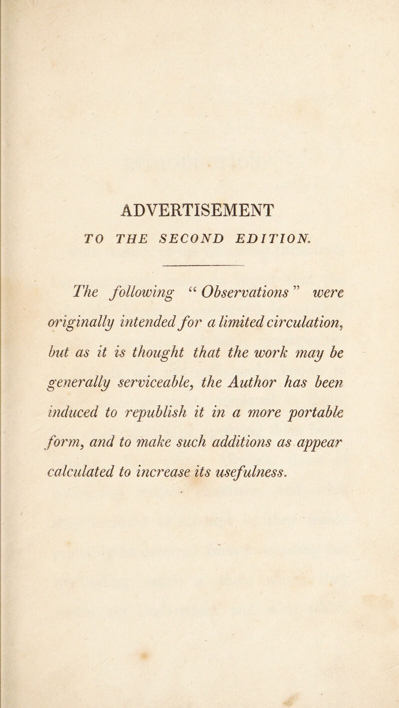 ADVERTISEMENT TO THE SECOND EDITION The following “ Observations ” were originally intended for a limited circulation, but as it is thought that the work may be generally serviceable, the Author has been induced to republish it in a more portable form9 and to make such additions as appear calculated to increase its usefulness.