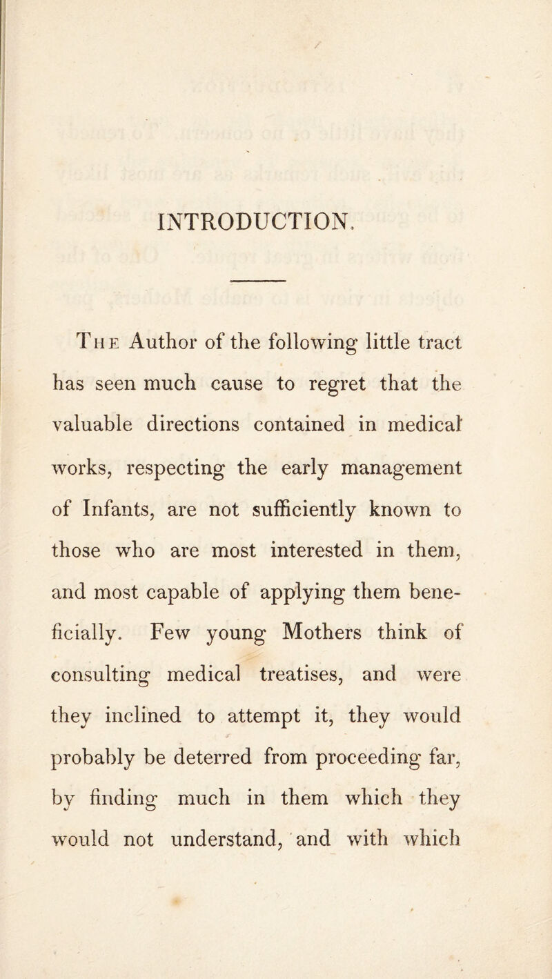 INTRODUCTION, T h e Author of the following little tract has seen much cause to regret that the valuable directions contained in medical' works, respecting the early management of Infants, are not sufficiently known to those who are most interested in them, and most capable of applying them bene¬ ficially. Few young Mothers think of consulting medical treatises, and were they inclined to attempt it, they would probably be deterred from proceeding far, by finding much in them which they would not understand, and with which