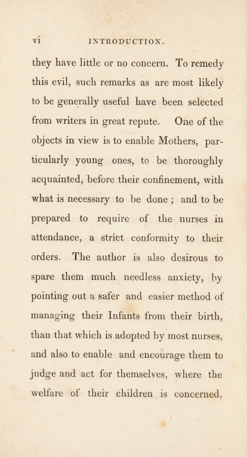 they have little or no concern. To remedy this evil, such remarks as are most likely to be generally useful have been selected from writers in great repute. One of the objects in view is to enable Mothers, par¬ ticularly young ones, to be thoroughly acquainted, before their confinement, with what is necessary to be done ; and to be prepared to require of the nurses in attendance, a strict conformity to their orders. The author is also desirous to spare them much needless anxiety, by pointing out a safer and easier method of managing their Infants from their birth, than that which is adopted by most nurses, and also to enable and encourage them to judge and act for themselves, where the welfare ol their children is concerned. i
