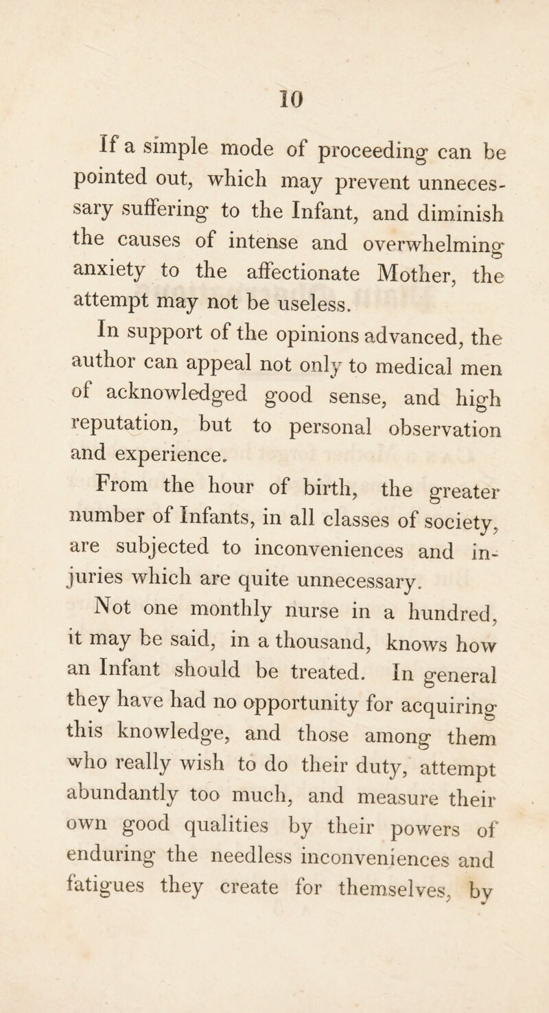 If a simple mode of proceeding can be pointed out, which may prevent unneces¬ sary suffering to the Infant, and diminish the causes of intense and overwhelming* anxiety to the affectionate Mother, the attempt may not be useless. In support of the opinions advanced, the author can appeal not only to medical men of acknowledged good sense, and high reputation, but to personal observation and experience. From the hour of birth, the greater number of Infants, in all classes of society, are subjected to inconveniences and in¬ juries which are quite unnecessary. Not one monthly nurse in a hundred, it may be said, in a thousand, knows how an Infant should be treated. In general they have had no opportunity for acquiring this knowledge, and those among them who really wish to do their duty, attempt abundantly too much, and measure their own good qualities by their powers of enduring the needless inconveniences and fatigues they create for themselves, bv