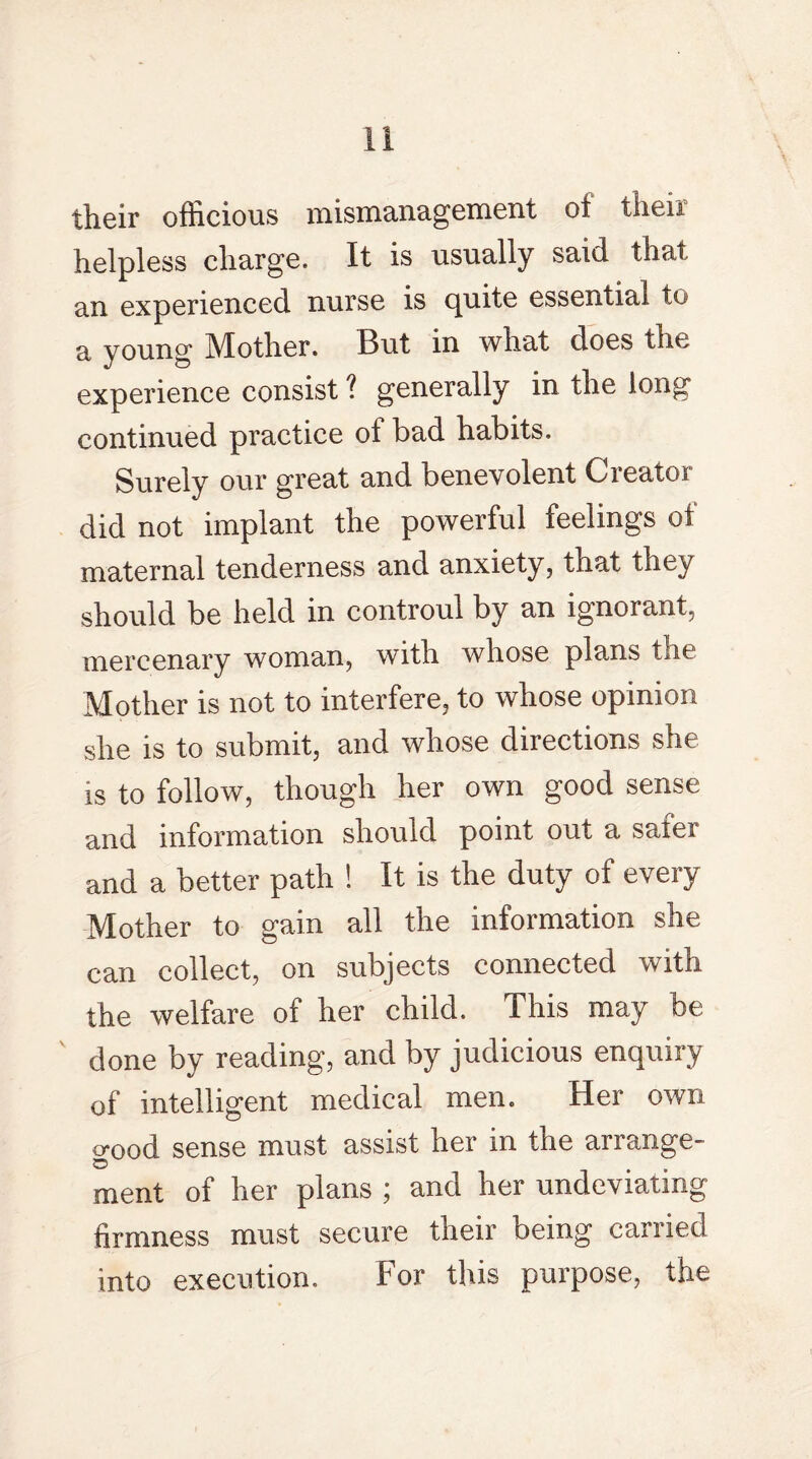their officious mismanagement oi then helpless charge. It is usually said that an experienced nurse is cpnte essential to a young Mother. But in what does the experience consist 1 generally in the long continued practice of bad habits. Surely our great and benevolent Creator did not implant the powerful feelings of maternal tenderness and anxiety, that they should be held in controul by an ignorant, mercenary woman, with whose plans the Mother is not to interfere, to whose opinion she is to submit, and whose directions she is to follow, though her own good sense and information should point out a safer and a better path ! It is the duty of every Mother to gain all the information she can collect, on subjects connected with the welfare of her child. This may be done by reading, and by judicious enquiry of intelligent medical men. Her own o-ood sense must assist her in the arrange- © ment of her plans ; and her undeviating firmness must secure their being carried into execution. For this purpose, the