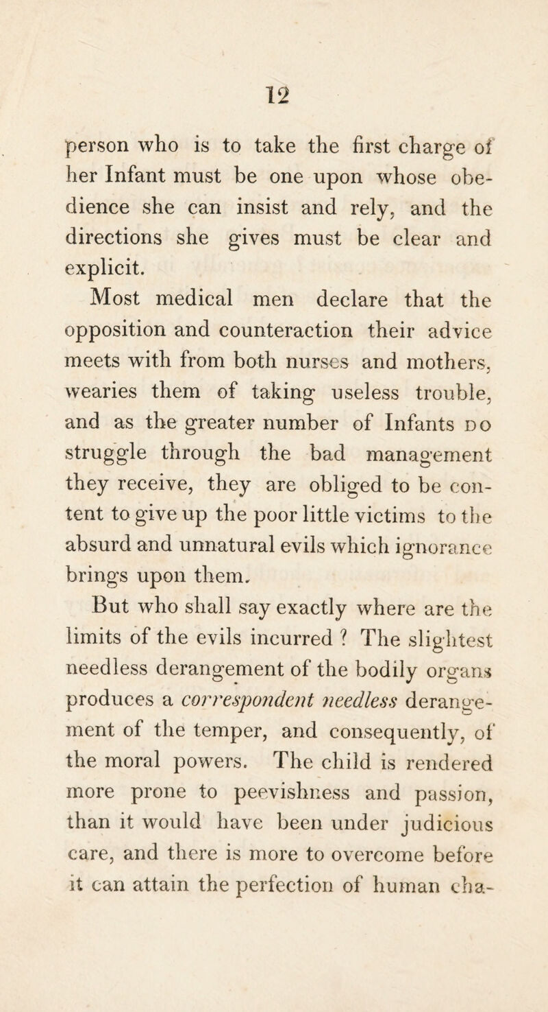 person who is to take the first charge oi her Infant must be one upon whose obe¬ dience she can insist and rely, and the directions she gives must be clear and explicit. Most medical men declare that the opposition and counteraction their advice meets with from both nurses and mothers, wearies them of taking useless trouble, and as the greater number of Infants do struggle through the bad management they receive, they are obliged to be con¬ tent to give up the poor little victims to the absurd and unnatural evils which ignorance brings upon them. But who shall say exactly where are the limits of the evils incurred ? The slightest needless derangement of the bodily organs produces a correspondent needless derange¬ ment of the temper, and consequently, of the moral powers. The child is rendered more prone to peevishness and passion, than it would have been under judicious care, and there is more to overcome before it can attain the perfection of human eh a-