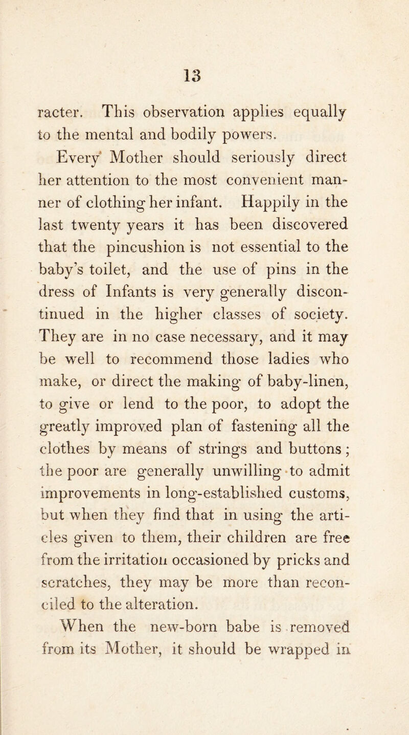 racter. This observation applies equally to the mental and bodily powers. Every Mother should seriously direct her attention to the most convenient man¬ ner of clothing her infant. Happily in the last twenty years it has been discovered that the pincushion is not essential to the baby’s toilet, and the use of pins in the dress of Infants is very generally discon¬ tinued in the higher classes of society. They are in no case necessary, and it may be well to recommend those ladies who make, or direct the making of baby-linen, to give or lend to the poor, to adopt the greatly improved plan of fastening all the clothes by means of strings and buttons; the poor are generally unwilling to admit improvements in long-established customs, but when they find that in using the arti¬ cles given to them, their children are free from the irritation occasioned by pricks and scratches, they may be more than recon¬ ciled to the alteration. When the new-born babe is removed from its Mother, it should be wrapped in