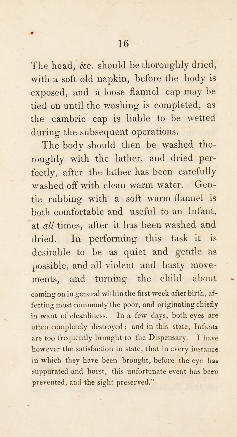 The head, &c. should be thoroughly dried, with a soft old napkin, before the body is exposed, and a loose flannel cap may be tied on until the washing is completed, as the cambric cap is liable to be wetted during the subsequent operations. The body should then be washed tho¬ roughly with the lather, and dried per¬ fectly, after the lather has been carefully washed off with clean warm water. Gen¬ tle rubbing with a soft warm flannel is both comfortable and useful to an Infant, at all times, after it has been washed and dried. In performing this task it is desirable to be as quiet and gentle as possible, and all violent and hasty move¬ ments, and turning the child about coming on in general within the first week afterbirth, af¬ fecting most commonly the poor, and originating chiefly in want of cleanliness. In a few days, both eyes are often completely destroyed; and in this state. Infants are too frequently brought to the Dispensary. I have however the satisfaction to state, that in every instance in which they have been brought, before the eye has suppurated and burst, this unfortunate event has been prevented, and the sight preserved. ’