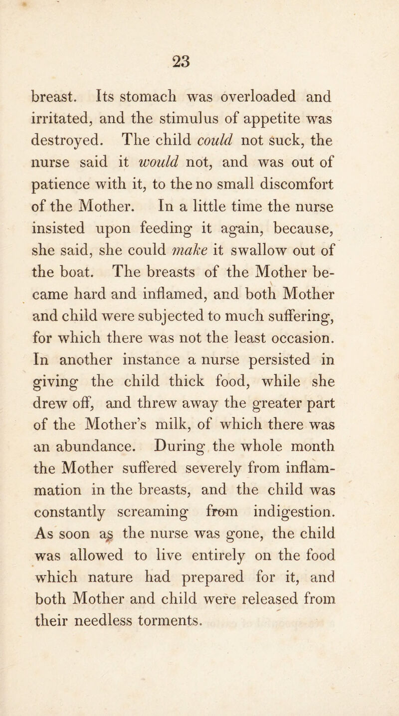 breast. Its stomach was overloaded and irritated, and the stimulus of appetite was destroyed. The child could not suck, the nurse said it would not, and was out of patience with it, to the no small discomfort of the Mother. In a little time the nurse insisted upon feeding it again, because, she said, she could make it swallow out of the boat. The breasts of the Mother be¬ came hard and inflamed, and both Mother and child were subjected to much suffering, for which there was not the least occasion. In another instance a nurse persisted in giving the child thick food, while she drew off, and threw away the greater part of the Mother’s milk, of which there was an abundance. During the whole month the Mother suffered severely from inflam¬ mation in the breasts, and the child was constantly screaming from indigestion. As soon a£ the nurse was gone, the child was allowed to live entirely on the food which nature had prepared for it, and both Mother and child were released from their needless torments.
