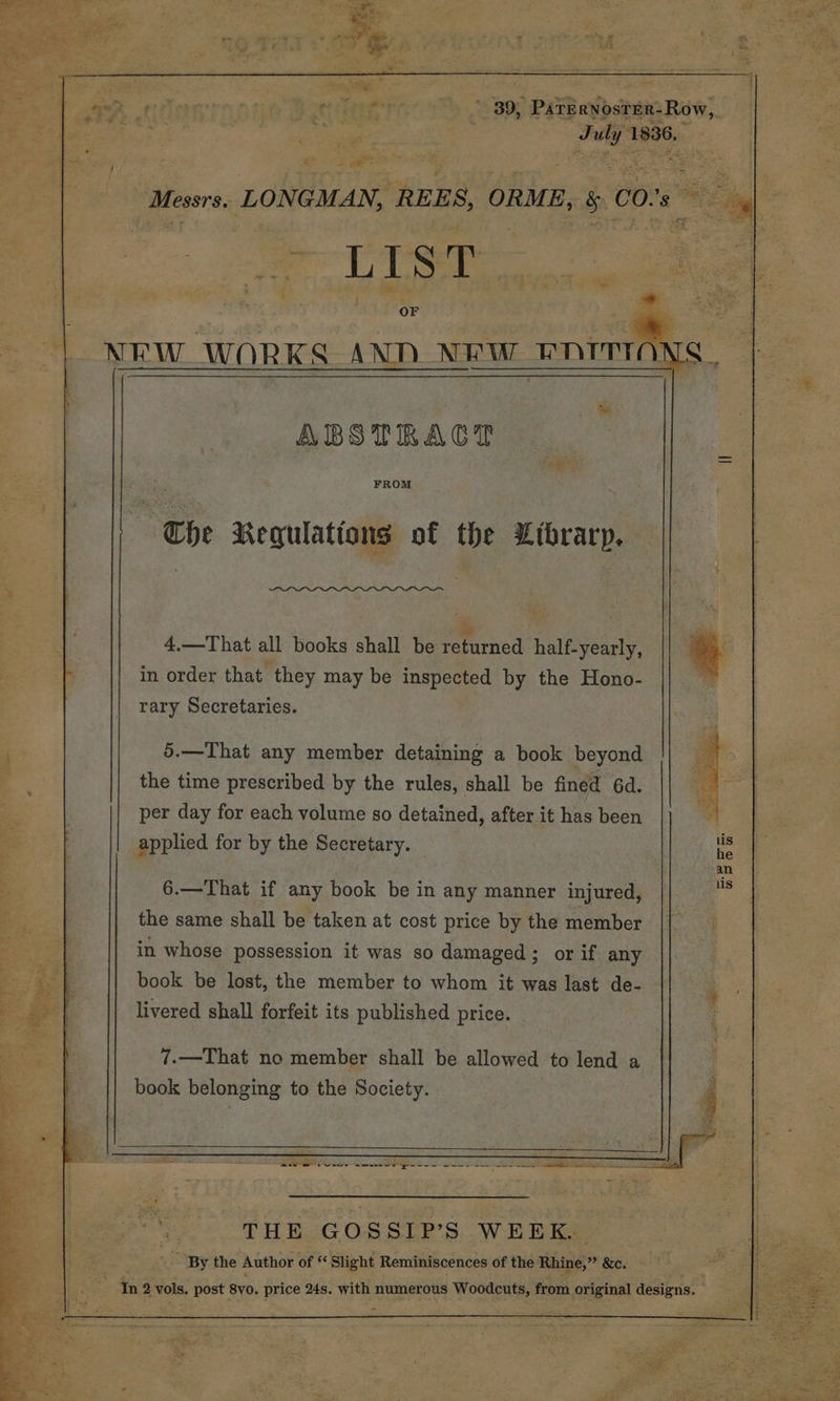 T= 18 Messrs. LONGMAN, ‘REES, ORME, gC co! ae OF ABSTRACT FROM The Regulations of the Librarp. 4,—That all books shall be returned half-yearly, in order that they may be inspected by the Hono- rary Secretaries. 5.—That any member detaining a book beyond the time prescribed by the rules, shall be fined 6d. per day for each volume so detained, after it has been applied for by the Secretary. 6.—That if any book be in any manner injured, the same shall be taken at cost price by the member in whose possession it was so damaged; or if any book be lost, the member to whom it was last de- livered shall forfeit its published price. 7.—That no member shall be allowed to lend a book belonging to the Society. 36, ee Mae € 4 THE GOSSIP’S WEEK. ~ ‘By the Author of « Slight Reminiscences of the Rhine,” &e. Pay