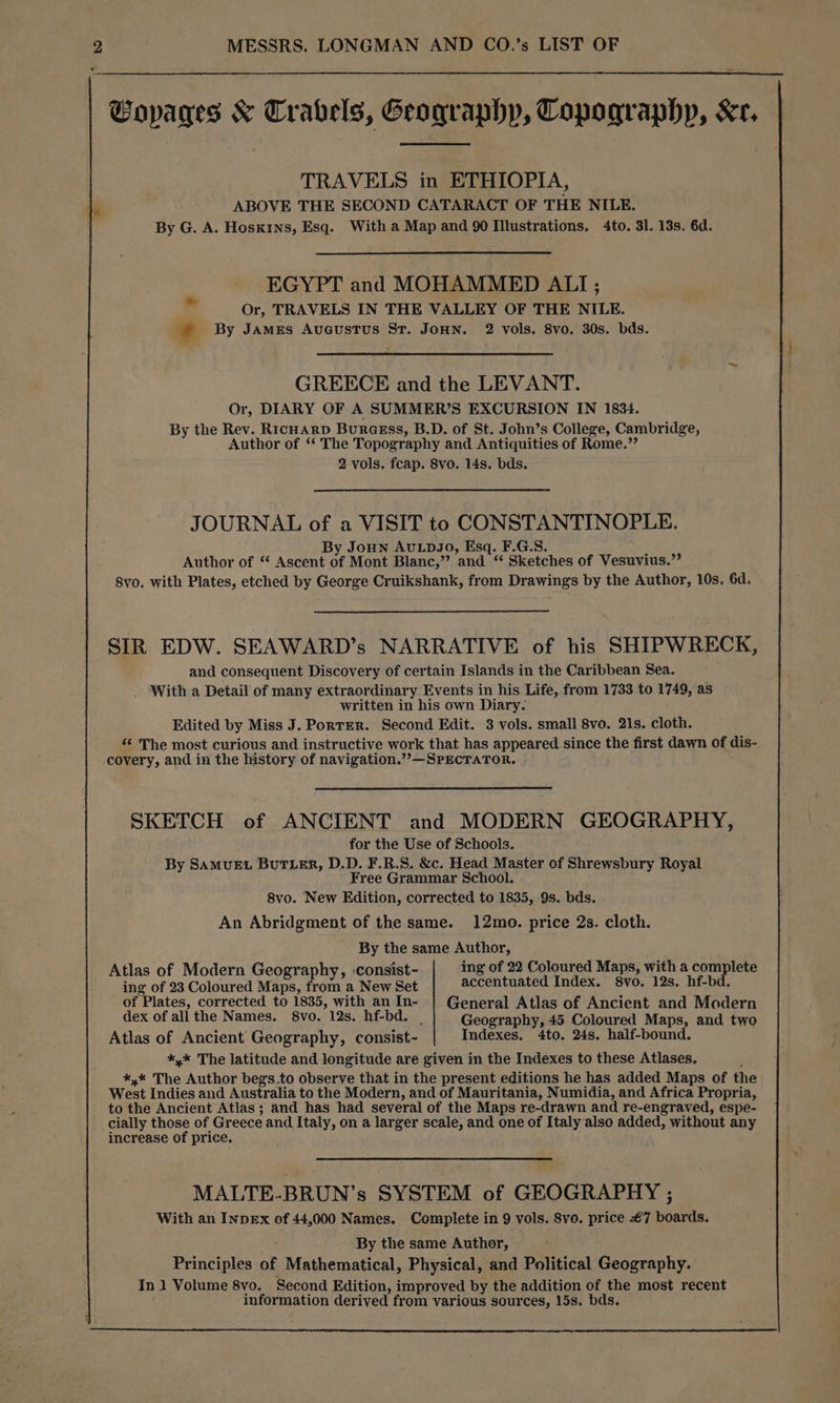 Pa Gopages & Trabels, Geography, Copographp, Kr, TRAVELS in ETHIOPIA, ABOVE THE SECOND CATARACT OF THE NILE. By G. A. Hoskins, Esq. With a Map and 90 Illustrations, 4to. 31. 13s. 6d. EGYPT and MOHAMMED ALI ; Or, TRAVELS IN THE VALLEY OF THE NILE. * By JAMeEs Augustus St. JouHn. 2 vols. 8vo. 30s. bds. GREECE and the LEVANT. Or, DIARY OF A SUMMER’S EXCURSION IN 1834. By the Rev. RicHArpD BurcEss, B.D. of St. John’s College, Cambridge, Author of “ The Topography and Antiquities of Rome.”’ 2 vols. fcap. 8vo. 14s. bds. JOURNAL of a VISIT to CONSTANTINOPLE. By Joun AuLDJO, Esq. F.G.S. . Author of “ Ascent of Mont Blanc,”? and “ Sketches of Vesuvius.”’ 8vo. with Plates, etched by George Cruikshank, from Drawings by the Author, 10s. 6d. SIR EDW. SEAWARD’s NARRATIVE of his SHIPWRECK, and consequent Discovery of certain Islands in the Caribbean Sea. With a Detail of many extraordinary Events in his Life, from 1733 to 1749, as written in his own Diary. Edited by Miss J. Porter. Second Edit. 3 vols. small 8vo. 21s. cloth. “ The most curious and instructive work that has appeared since the first dawn of dis- covery, and in the history of navigation.’’—SPECTATOR. SKETCH of ANCIENT and MODERN GEOGRAPHY, for the Use of Schools. By SAMUEL BUTLER, D.D. F.R.S. &c. Head Master of Shrewsbury Royal Free Grammar School. 8vo. New Edition, corrected to 1835, 9s. bds. An Abridgment of the same. 12mo. price 2s. cloth. By the same Author, Atlas of Modern Geography, -consist- ing of 22 Coloured Maps, with a complete ing of 23 Coloured Maps, from a New Set accentuated Index. 8vo. 12s. hf-bd. of Plates, corrected to 1835, with an In- | General Atlas of Ancient and Modern dex of allthe Names. 8vo. 12s. hf-bd. | Geography, 45 Coloured Maps, and two Atlas of Ancient Geography, consist- Indexes. 4to. 24s. half-bound. *,* The latitude and longitude are given in the Indexes to these Atlases, : *,* The Author begs.to observe that in the present editions he has added Maps of the West Indies and Australia to the Modern, and of Mauritania, Numidia, and Africa Propria, to the Ancient Atlas ; and has had several of the Maps re-drawn and re-engraved, espe- cially those of Greece and Italy, on a larger scale, and one of Italy also added, without any increase of price. MALTE-BRUN’s SYSTEM of GEOGRAPHY ; With an InpEx of 44,000 Names. Complete in 9 vols. 8yo. price €7 boards. By the same Author, Principles of Mathematical, Physical, and Political Geography. In 1 Volume 8vo. Second Edition, improved by the addition of the most recent information derived from various sources, 15s. bds.