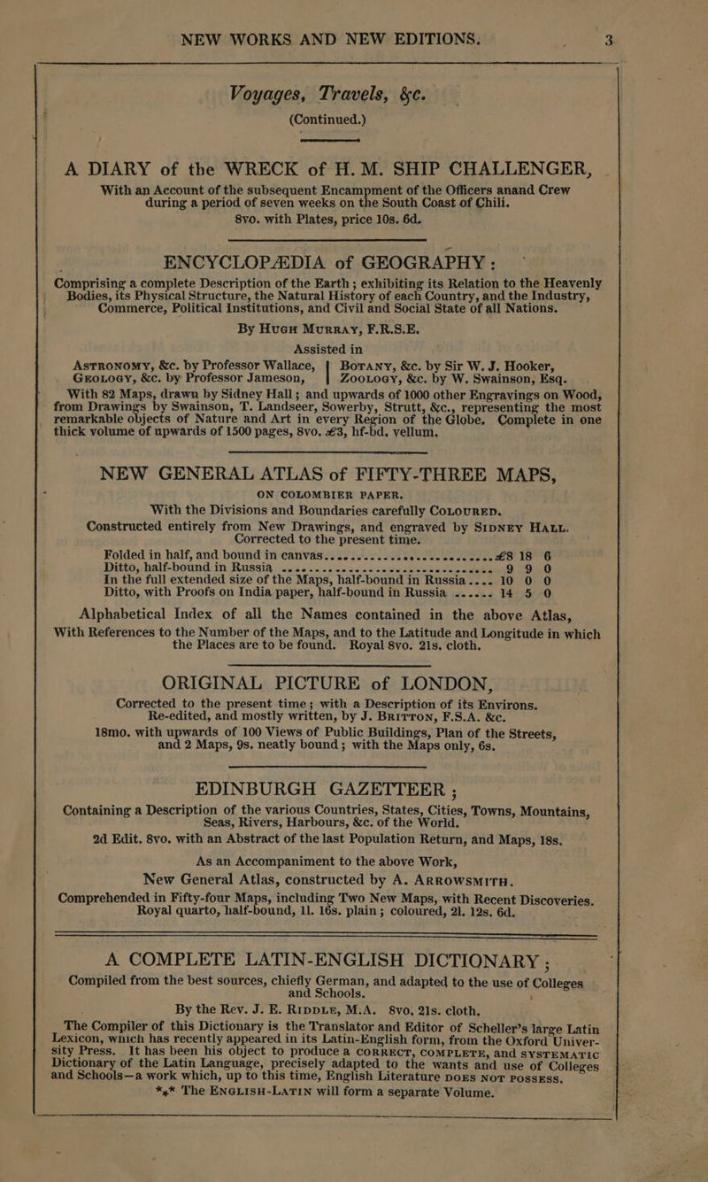 Voyages, Travels, &c. (Continued.) A DIARY of the WRECK of H. M. SHIP CHALLENGER, With an Account of the subsequent Encampment of the Officers anand Crew during a period of seven weeks on the South Coast of Chili. 8yo. with Plates, price 10s. 6d. ENCYCLOPADIA of GEOGRAPHY : Comprising a complete Description of the Earth ; exhibiting its Relation to the Heavenly | Bodies, its Physical Structure, the Natural History of each Country, and the Industry, Commerce, Political institutions, and Civil and Social State of all Nations. By Huew Murray, F.R.S.E. Assisted in Astronomy, &c. by Professor Wallace, Botany, &c. by Sir W. J. Hooker, GEOLOGY, &c. by Professor Jameson, ZooLoey, &c. by W, Swainson, Esq. With 82 Maps, drawn by Sidney Hall; and upwards of 1000 other Engravings on Wood, from Drawings by Swainson, T. Landseer, Sowerby, Strutt, &c., representing the most remarkable objects of Nature and Art in every Region of the Globe. Complete in one thick yolume of upwards of 1500 pages, Svo. €3, hf-bd. vellum. NEW GENERAL ATLAS of FIFTY-THREE MAPS, ON COLOMBIER PAPER. With the Divisions and Boundaries carefully CoLOURED. Constructed entirely from New Drawings, and engraved by SIDNEY HALL. Corrected to the present time. Folded in half, and bound in canvas.........-secececccocseee £8 18 6 99 0 Ditto; half-bound:in Russias 12 oh o.5:o5.90.5 ac cemeaeeioneee seme In the full extended size of the Maps, half-bound in Russia.... 10 0 0 Ditto, with Proofs on India paper, half-bound in Russia ...... 14 5 0 Alphabetical Index of all the Names contained in the above Atlas, With References to the Number of the Maps, and to the Latitude and Longitude in which the Places are to be found. Royal 8vo. 21s, cloth. ORIGINAL PICTURE of LONDON, Corrected to the present time; with a Description of its Env Re-edited, and mostly written, by J. Britton, F.S.A. &c 18mo. with upwards of 100 Views of Public Buildings, Plan of the Streets, and 2 Maps, 9s. neatly bound; with the Maps only, 6s. irons. EDINBURGH GAZETTERR ; Containing a Description of the various Countries, States, Cities, Towns, Mountains, Seas, Rivers, Harbours, &c. of the World. 2d Edit. 8vo. with an Abstract of the last Population Return, and Maps, 18s. As an Accompaniment to the above Work, New General Atlas, constructed by A. ARROWSMITH. Comprehended in Fifty-four Maps, including Two New Maps, with Recent Discoveries. Royal quarto, half-bound, 11. 16s. plain; coloured, 21. 12s. 6d. A COMPLETE LATIN-ENGLISH DICTIONARY ; Compiled from the best sources, chiefly German, and adapted to the use of Colleges and Schools. ; : By the Rev. J. E. Rippie, M.A. 8vo, 2Is. cloth, The Compiler of this Dictionary is the Translator and Editor of Scheller’s large Latin Lexicon, which has recently appeared in its Latin-English form, from the Oxford Univer- sity Press. It has been his object to produce a CORRECT, COMPLETE, and SYSTEMATIC Dictionary of the Latin Language, precisely adapted to the wants and use of Colleges and Schools—a work which, up to this time, English Literature poES NoT PossEss. *,* The ENGLISH-LATIN will form a separate Volume.