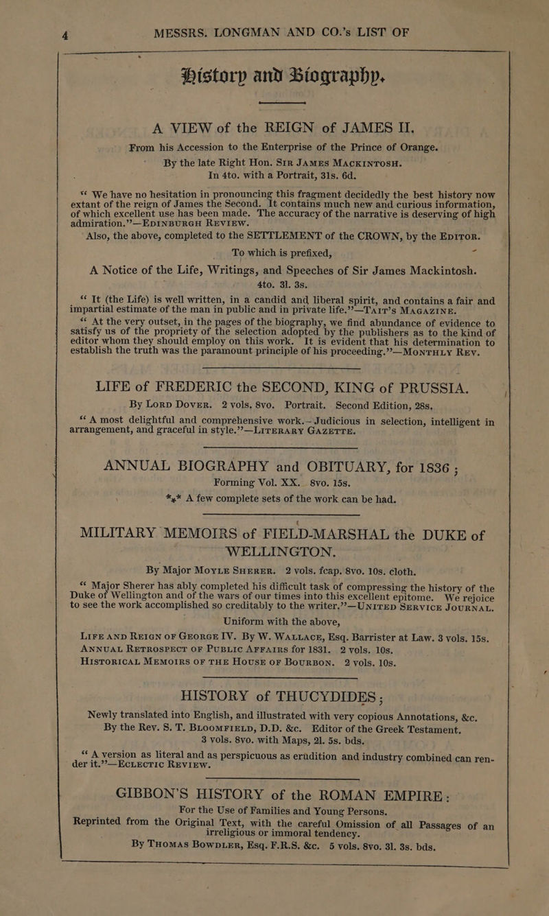 Historp and Biographp. A VIEW of the REIGN of JAMES II. From his Accession to the Enterprise of the Prince of Orange. By the late Right Hon. Sir JAMES MACKINTOSH. In 4to. with a Portrait, 31s. 6d. ‘* We have no hesitation in pronouncing this fragment decidedly the best history now extant of the reign of James the Second. It contains much new and curious information, of which excellent use has been made. The accuracy of the narrative is deserving of high admiration.”—EDINBURGH REVIEW. Also, the above, completed to the SETTLEMENT of the CROWN, by the Epiror. - To which is prefixed, A Notice of the Life, Writings, and Speeches of Sir James Mackintosh. 5 4to. 31. 3s. ** It (the Life) is well written, in a candid and liberal spirit, and contains a fair and impartial estimate of the man in public and in private life.””—Tarr’s MAGAZINE. << At the very outset, in the pages of the biography, we find abundance of evidence to satisfy us of the propriety of the selection adopted by the publishers as to the kind of editor whom they should employ on this work. It is evident that his determination to establish the truth was the paramount principle of his proceeding.”»—-MonTHLY REV. LIFE of FREDERIC the SECOND, KING of PRUSSIA. By Lorp Dover. 2 vols. 8vo. Portrait. Second Edition, 28s. “A most delightful and comprehensive work.-- Judicious in selection, intelligent in arrangement, and graceful in style.””—LITERARY GAZETTE. ANNUAL BIOGRAPHY and OBITUARY, for 1836 ; Forming Vol. XX. 8vo. 15s. *,* A few complete sets of the work can be had. MILITARY MEMOIRS of FIELD-MARSHAL the DUKE of WELLINGTON. By Major MoyLe SHERER. 2 vols. fcap. 8vo. 10s. cloth. ‘* Major Sherer has ably completed his difficult task of compressing the history of the Duke of Wellington and of the wars of our times into this excellent epitome. We rejoice to see the work accomplished so creditably to the writer.”,— UNITED SERVICE JOURNAL. Uniform with the above, LIFE AND REIGN OF GEORGE IV. By W. Wau.acE, Esq. Barrister at Law. 3 vols. 15s. ANNUAL RETROSPECT OF PUBLIC AFFAIRS for 1831. 2 vols. 10s. HISTORICAL MEMOIRS OF THE HOUSE OF BOURBON. 2 vols. 10s. HISTORY of THUCYDIDES; Newly translated into English, and illustrated with very copious Annotations, &c. By the Rey. 8. T. BLooMFIELD, D.D. &c. Editor of the Greek Testament. 3 vols. 8vo. with Maps, 21. 5s. bds. ‘* A version as literal and as perspicuous as erudition and industry combined can ren- der it.”—Ec.LecTic REVIEW. GIBBON’S HISTORY of the ROMAN EMPIRE: For the Use of Families and Young Persons. Reprinted from the Original Text, with the careful Omission of all Passages of an irreligious or immoral tendency. By THomAs BowD er, Esq. F.R.S. &c. 5 vols. 8vo. 31. 3s. bds.