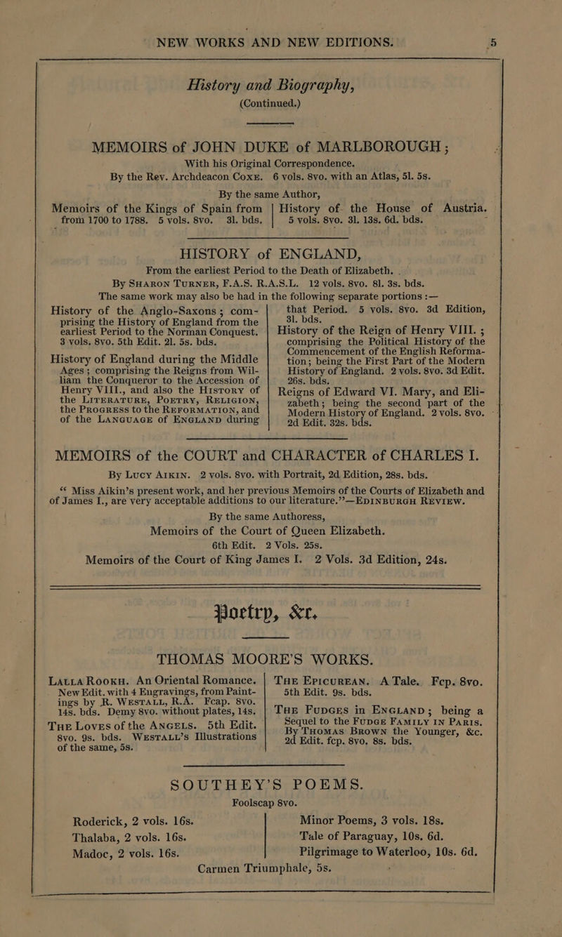 History and Biography, (Continued.) MEMOIRS of JOHN DUKE of MARLBOROUGH ; With his Original Correspondence. By the Rey. Archdeacon Coxe. 6 vols. 8vo. with an Atlas, 51. 5s. ' By the same Author, Memoirs of the Kings of Spain from | History of- the House of Austria. from 1700 to 1788. 5 vols. 8vo. 31. bds, 5 vols. 8vo. 3]. 13s. 6d. bds. c HISTORY of ENGLAND, From the earliest Period to the Death of Elizabeth. . By SHARON TURNER, F.A.S. R.A.S.L. 12 vols. 8vo. 81. 3s. bds. The same work may also be had in the following separate portions :— History of the Anglo-Saxons ; com- Enas Laeroc 5 vols. 8vo. 3d Edition, isi i . bds. earliest Peribd to the Norman Oonadests History of the Reign of Henry VIII. ; 3 vols, 8vo. 5th Edit. 21. 5s. bds. comprising the Political History of the 2 : : Commencement of the English Reforma- History of England during the Middle tion; being the First Part of the Modern Ages; comprising the Reigns from Wil- History of England. 2 vols. 8vo. 3d Edit. liam the Conqueror to the Accession of 26s. bds. | Henry VIII., and also the History of Reigns of Edward VI. Mary, and Eli- the LirERATURE, PoETRY, RELIGION, zabeth; being the second part of the the Progress to the REFORMATION, and Modern History of England. 2 vols. 8vo. of the LANGUAGE of ENGLAND during 2d Edit. 32s. bds. MEMOIRS of the COURT and CHARACTER of CHARLES I. By Lucy AIKIN. 2 vols. 8vo. with Portrait, 2d Edition, 28s. bds. *€ Miss Aikin’s present work, and her previous Memoirs of the Courts of Elizabeth and of James I., are very acceptable additions to our literature.”&gt;—EDINBURGH REVIEW. By the same Authoress, Memoirs of the Court of Queen Elizabeth. 6th Edit. 2 Vols. 25s. Memoirs of the Court of King James I. 2 Vols. 3d Edition, 24s. Wortrp, Xr, THOMAS MOORE’S WORKS. Latra Rooku. An Oriental Romance. | Tue Epicurean. A Tale. Fcp. 8vo. New Edit. with 4 Engravings, from Paint- 5th Edit. 9s. bds. ings by .R. WESTALL, R.A. Feap. 8vo. , é 14s. bds. Demy 8vo. without plates, 14s. | THe FupGes in ENGLAND; being a THE Loves of the ANGELS. 5th Edit. Sequel to the FupGe FAMILY IN Paris. 3 T 8vo. 9s. bds. WESTALL’s Illustrations hs Edit, fep. pang he pic eure, &amp;c. of the same, 5s. SOUTHEY’S POEMS. Foolscap 8vo. Roderick, 2 vols. 16s. Minor Poems, 3 vols. 18s. Thalaba, 2 vols. 16s. Tale of Paraguay, 10s. 6d. Madoc, 2 vols. 16s. Pilgrimage to Waterloo, 10s. 6d. Carmen Triumphale, 5s.