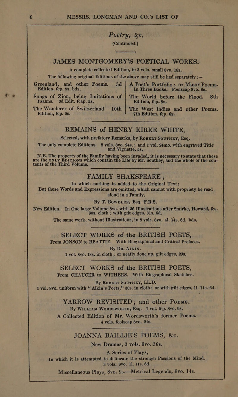 EUS Poetry, &c. (Continued.) JAMES MONTGOMERY’S POETICAL WORKS. A complete collected Edition, ii 3 vols. small 8vo. 18s. The following original Editions of the above may still be had separately : — Greenland, and other Poems. 3d | A Poet’s Portfolio: or Minor Poems. Edition, fcp. 8s. bds. In Three Books. Foolscap 8vo. 8s. Songs of Zion, being Imitations of | The World before the Flood. 8th Psalms. 3d Edit. fcap. 5s. Edition, fcp. 9s. The Wanderer of Switzerland. 10th | The West Indies and other Poems. Edition, fcp. 6s. 7th Edition, fep. 6s. REMAINS of HENRY KIRKE WHITE, Selected, with prefatory Remarks, by RoBerRT SOUTHEY, Esq. The only complete Editions. 2 vols. 8vo. 24s.; and I vol. 24mo. with engraved Title and Vignette, 5s. N.B. The property of the Family having been invaded, it is necessary to state that these are the oNLY EpiTions which contain the Life by Mr. Southey, and the whole of the con- tents of the Third Volume. FAMILY SHAKSPEARE ; In which nothing is added to the Original Text; But those Words and Expressions are omitted, which cannot with propriety be read aloud in a Family. By T. BowD.eR, Esq. F.R.S. New Edition. - In One large Volume 8vo. with 36 Illustrations after Smirke, Howard, &c. 30s. cloth; with gilt edges, 31s. 6d. The same work, without Ilustratiotis, im 8 vols. Svo. 41. 14s. 6d. bds. SELECT WORKS of the BRITISH POETS, From JONSON to BEATTIE. With Biographical and Critical Prefaces. By Dr. AIKIN. 1 vol. 8vo. 18s. in cloth; or neatly done up, gilt edges, 20s. SELECT WORKS of the BRITISH POETS, From CHAUCER to WITHERS. With Biographical Sketches. By RoBErRT SouTHEY, LL.D. 1 vol. 8vo. uniform with ‘** Aikin’s Poets,” 30s. in cloth ; or with gilt edges, 11. 11s. 6d. YARROW REVISITED; and other Poems. By WILLIAM WoRDsSWORTH, Esq. I vol. fcp. 8vo. 9s. A Collected Edition of Mr. Wordsworth’s former Poems. 4 vols. foolscap 8vo. 24s. JOANNA BAILLIE’S POEMS, &c. New Dramas, 3 vols. 8vo. 36s. A Series of Plays, In which it is attempted to delineate the stronger Passions of the Mind. 3 vols. 8vo. 1l. 11s. 6d. Miscellaneous Plays, 8vo. 9s.—Metrical Legends, 8vo. 14s. | cecie eR Ce ee