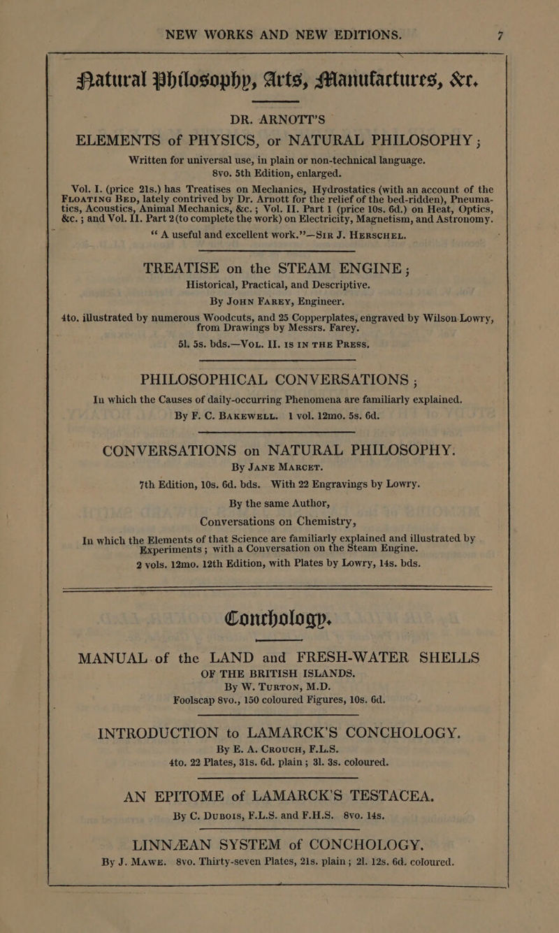 : Patural Philosophy, Arts, Manufactures, Kr, DR. ARNOTT’S ELEMENTS of PHYSICS, or NATURAL PHILOSOPHY ; Written for universal use, in plain or non-technical language. 8vo. 5th Edition, enlarged. Vol. I. (price 21s.) has Treatises on Mechanics, Hydrostatics (with an account of the FLOATING BED, lately contrived by Dr. Arnott for the relief of the bed-ridden), Pneuma- tics, Acoustics, Animal Mechanics, &c.; Vol. II. Part 1 (price 10s. 6d.) on Heat, Optics, &c. ; and Vol. II. Part 2(to complete the work) on Electricity, Magnetism, and Astronomy. s* A useful and excellent work.”’—Sir J. HERSCHEL. TREATISE on the STEAM ENGINE; Historical, Practical, and Descriptive. By JoHN FAREY, Engineer. 4to. illustrated by numerous Woodcuts, and 25 Copperplates, engraved by Wilson-Lowry, from Drawings by Messrs. Farey. 51. 5s. bds.— Vou. II. is IN THE PRESS. PHILOSOPHICAL CONVERSATIONS ; In which the Causes of daily-occurring Phenomena are familiarly explained. By F. C. BAKEWELL. 1 vol. 12mo. 5s, 6d. CONVERSATIONS on NATURAL PHILOSOPHY. By JANE MARCET. 7th Edition, 10s. 6d. bds. With 22 Engravings by Lowry. By the same Author, Conversations on Chemistry, In which the Elements of that Science are familiarly explained and illustrated by Experiments ; with a Conversation on the Steam Engine. 2 vols. 12mo. 12th Edition, with Plates by Lowry, 14s. bds. Conrhologp. MANUAL.of the LAND and FRESH-WATER SHELLS OF THE BRITISH ISLANDS. By W. Turron, M.D. Foolscap 8vo., 150 coloured Figures, 10s. 6d. INTRODUCTION to LAMARCK’S CONCHOLOGY. By E. A. Croucu, F.L.S. 4to. 22 Plates, 31s. 6d. plain; 31. 3s. coloured. AN EPITOME of LAMARCK’S TESTACEA. By C. Dusois, F.L.S. and F.H.S. 8vo. 14s. LINNAZAN SYSTEM of CONCHOLOGY. By J. MAweE. 8vo. Thirty-seven Plates, 21s. plain; 21. 12s. 6d. coloured.
