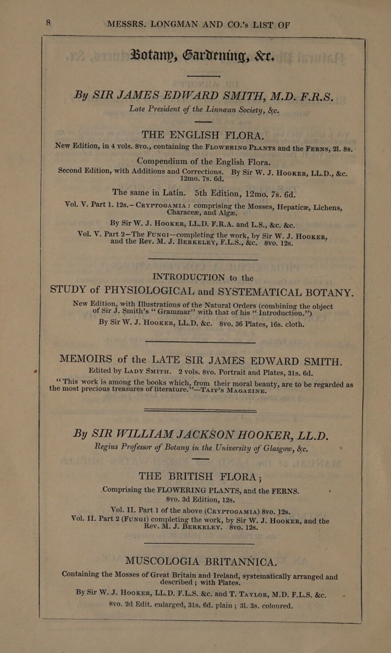 Botanp, Gardening, Xr, aod By SIR JAMES EDWARD SMITH, M.D. F.R.S. Late President of the Linnean Society, &c. THE ENGLISH FLORA. New Edition, in 4 vols. 8vo., containing the FLowERING PLANTS and the Ferns, 21. 8s. Compendium of the English Flora. Second Edition, with Additions and Corrections. By Sir W. J. Hooker, LL.D., &c. 12mo. 7s. 6d. The same in Latin. 5th Edition, 12mo. 7s. 6d. Vol. V. Part 1. 12s.~CRYPTOGAMIA : comprising the Mosses, Hepatice, Lichens, Characee, and Algee. By Sir W. J. Hooker, LL.D. F.R.A. and L.S., &c. &c. Vol. V. Part 2—The Fune1—completing the work, by Sir W. J. Hooker, and the Rev. M. J. BERKELEY, F.L.S., &c. 8vo. 12s. INTRODUCTION to the STUDY of PHYSIOLOGICAL and SYSTEMATICAL BOTANY. New Edition, with Illustrations of the Natural Orders (combining the object of Sir J. Smith’s “ Grammar’ with that of his “ Introduction.’’) By Sir W. J. Hooker, LL.D. &c. 8vo. 36 Plates, 16s. cloth. MEMOIRS of the LATE SIR JAMES EDWARD SMITH. Edited by Lapy SmituH. 2 vols. 8vo. Portrait and Plates, 31s. 6d. “This work is among the books which, from their moral beauty, are to be regarded as the most precious treasures of literature.”-—Tarir’s MAGAZINE. By SIR WILLIAM JACKSON HO OKER, LL.D. Regius Professor of Botany in the University of Glasgow, &c. eee THE BRITISH FLORA; Comprising the FLOWERING PLANTS, and the FERNS. ’ 8vo. 3d Edition, 12s. Vol. II. Part 1 of the above (CRYPTOGAMIA) 8vo. 12s. Vol. II. Part 2 (FuNer) completing the work, by Sir W. J. Hooker, and the Rev. M. J. BERKELEY. 8vo. 12s. MUSCOLOGIA BRITANNICA. Containing the Mosses of Great Britain and Ireland, systematically arranged and described ; with Plates. By Sir W. J. Hooker, LL.D. F.L.S. &c. and T. Tayor, M.D. F.L.S. &c. - 8vo. 2d Edit. enlarged, 31s. 6d. plain; 31. 3s. coloured.