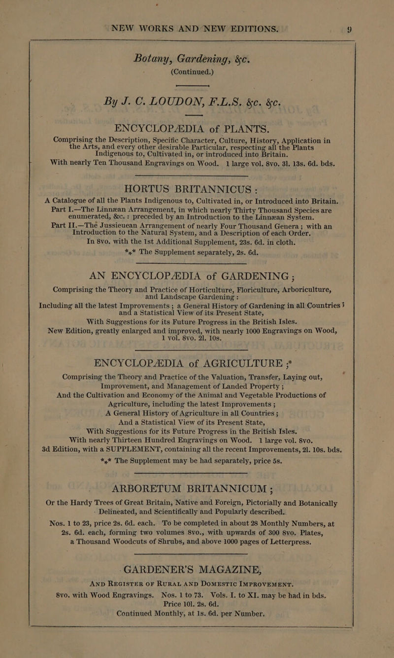 Botany, Gardening, &c. (Continued.) By J. C. LOUDON, F.L.S. &¢. &. eee ENCYCLOPAEDIA of PLANTS. Comprising the Description, Specific Character, Culture, History, Application in the Arts, and every other desirable Particular, respecting all the Plants Indigenous to, Cultivated in, or introduced into Britain. With nearly Ten Thousand Engravings on Wood. 1 large vol. 8vo. 31. 13s. 6d. bds. HORTUS BRITANNICUS : A Catalogue of all the Plants Indigenous to, Cultivated in, or Introduced into Britain. Part I.—The Linnean Arrangement, in which nearly Thirty Thousand Species are enumerated, &c. : preceded by an Introduction to the Linnean System. Part II.—The Jussieuean Arrangement of nearly Four Thousand Genera; with an Introduction to the Natural System, and a Description of each Order. In 8vo. with the Ist Additional Supplement, 23s. 6d. in cloth. *,* The Supplement separately, 2s. 6d. AN ENCYCLOPADIA of GARDENING ; Comprising the Theory and Practice of Horticulture, Floriculture, Arboriculture, and Landscape Gardening : Including all the latest Improvements ; a General History of Gardening in all Countries 5 and a Statistical View of its Present State, With Suggestions for its Future Progress in the British Isles. New Edition, greatly enlarged and improved, with nearly 1000 Engravings on Wood, 1 vol. 8vo. 21. 10s. ENCYCLOPAEDIA of AGRICULTURE ; Comprising the Theory and Practice of the Valuation, Transfer, Laying out, Improvement, and Management of Landed Property ; And the Cultivation and Economy of the Animal and Vegetable Productions of Agriculture, including the latest Improvements ; A General History of Agriculture in all Countries ; And a Statistical View of its Present State, With Suggestions for its Future Progress in the British Isles. With nearly Thirteen Hundred Engravings on Wood. 1 large vol. 8vo. 3d Edition, with a SUPPLEMENT, containing all the recent Improvements, 21. 10s. bds. *,* The Supplement may be had separately, price 5s. ARBORETUM BRITANNICUM ; Or the Hardy Trees of Great Britain, Native and Foreign, Pictorially and Botanically - Delineated, and Scientifically and Popularly described.. Nos. 1 to 23, price 2s. 6d. each. To be completed in about 28 Monthly Numbers, at 2s. 6d. each, forming two volumes 8vo., with upwards of 300 8yo. Plates, a Thousand Woodcuts of Shrubs, and above 1000 pages of Letterpress. GARDENER’S MAGAZINE, AND REGISTER OF RURAL AND DOMESTIC IMPROVEMENT. 8vo. with Wood Engravings. Nos. 1to73. Vols. I. to XI. may be had in bds. Price 101. 2s. 6d. Continued Monthly, at 1s. 6d. per Number.