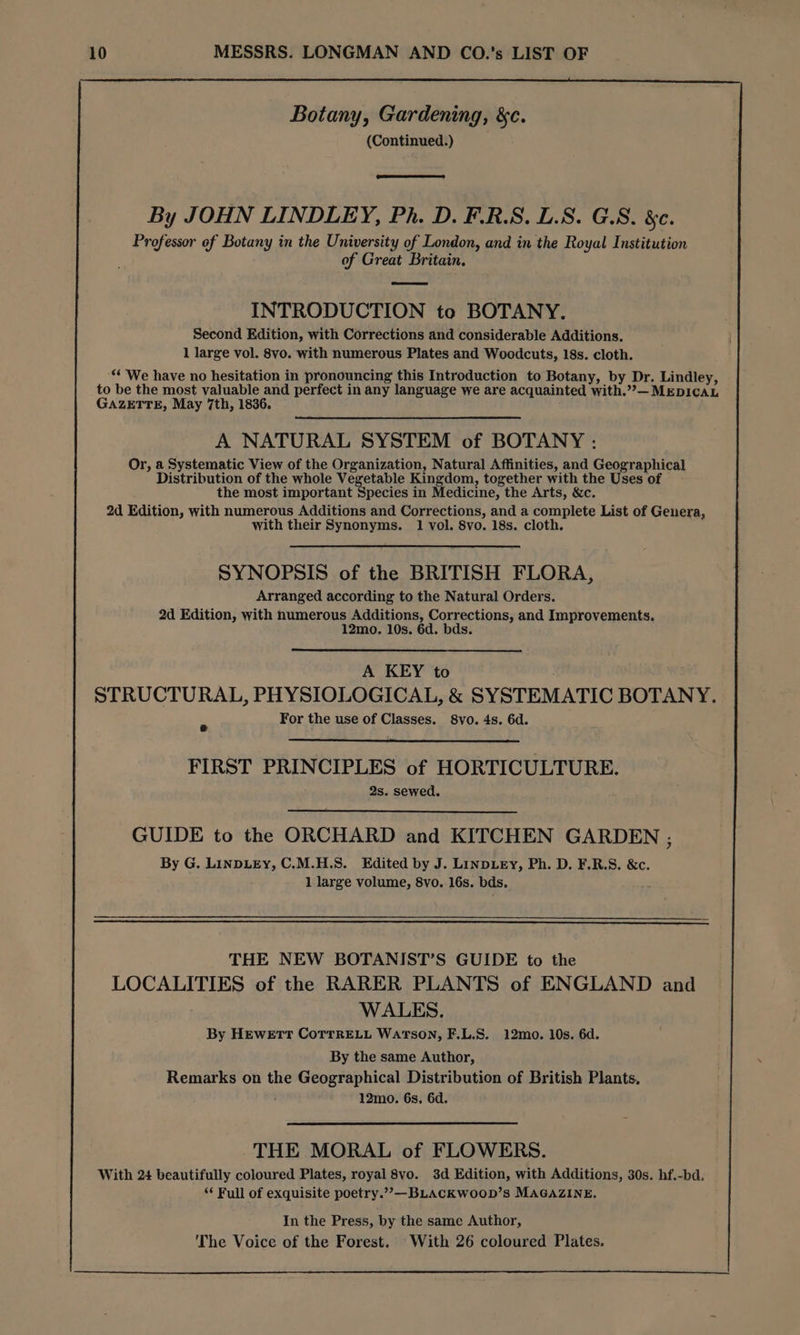 Botany, Gardening, &c. (Continued.) By JOHN LINDLEY, Ph. D. F.R.S. L.S. G.S. &. Professor of Botany in the University of London, and in the Royal Institution of Great Britain. INTRODUCTION to BOTANY. Second Edition, with Corrections and considerable Additions. 1 large vol. 8vo. with numerous Plates and Woodcuts, 18s. cloth. ‘* We have no hesitation in pronouncing this Introduction to Botany, by Dr. Lindley, to be the most valuable and perfect in any language we are acquainted with.”— MEDICAL GAZETTE, May 7th, 1836. A NATURAL SYSTEM of BOTANY: Or, a Systematic View of the Organization, Natural Affinities, and Geographical Distribution of the whole Vegetable Kingdom, together with the Uses of the most important Species in Medicine, the Arts, &c. 2d Edition, with numerous Additions and Corrections, and a complete List of Genera, with their Synonyms. 1 vol. 8vo. 18s. cloth. SYNOPSIS of the BRITISH FLORA, Arranged according to the Natural Orders. 2d Edition, with numerous Additions, Corrections, and Improvements. 12mo. 10s. 6d. bds. A KEY to STRUCTURAL, PHYSIOLOGICAL, & SYSTEMATIC BOTANY. For the use of Classes. 8vo. 4s. 6d. FIRST PRINCIPLES of HORTICULTURE. 2s. sewed. GUIDE to the ORCHARD and KITCHEN GARDEN ; By G. LINDLEY, C.M.H.S. Edited by J. LINDLEY, Ph. D. F.R.S. &c. 1 large volume, 8vo. 16s. bds. THE NEW BOTANIST’S GUIDE to the LOCALITIES of the RARER PLANTS of ENGLAND and WALES. By HEweEtr CoTTRELL WarTsON, F.L.S. 12mo. 10s. 6d. By the same Author, Remarks on the Geographical Distribution of British Plants. 12mo. 6s. 6d. THE MORAL of FLOWERS. With 24 beautifully coloured Plates, royal 8vo. 3d Edition, with Additions, 30s. hf.-bd. ‘¢ Full of exquisite poetry.”,—BLACKW0OD’S MAGAZINE. In the Press, by the same Author, The Voice of the Forest. With 26 coloured Plates.
