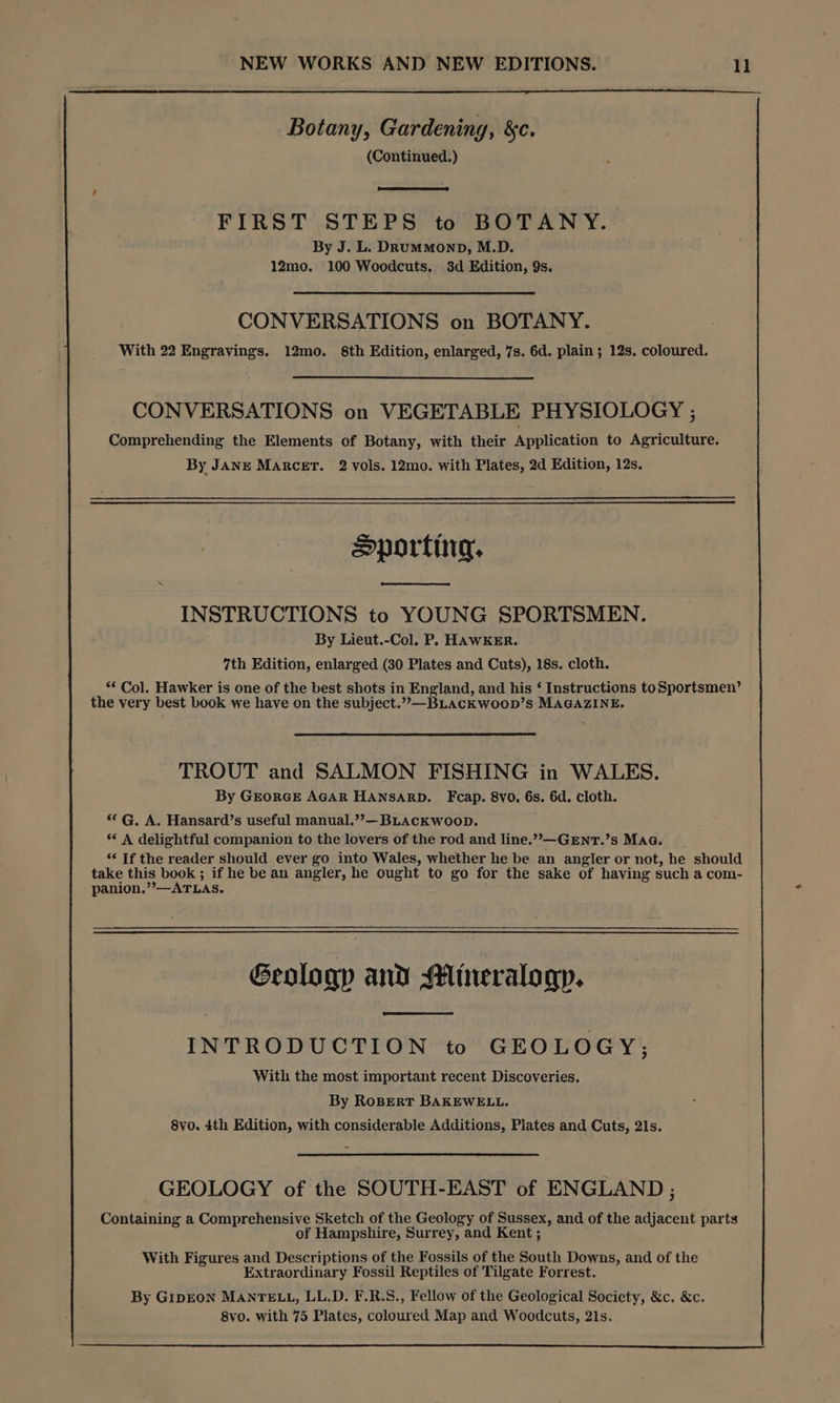 Botany, Gardening, &c. (Continued.) FIRST STEPS to BOTANY. By J. L. DRumMmonp, M.D. 12mo. 100 Woodcuts. 3d Edition, 9s. CONVERSATIONS on BOTANY. With 22 Engravings. 12mo. 8th Edition, enlarged, 7s. 6d. plain; 12s. coloured. CONVERSATIONS on VEGETABLE PHYSIOLOGY ; Comprehending the Elements of Botany, with their Application to Agriculture. By JANE Marcer. 2 vols. 12mo. with Plates, 2d Edition, 12s. Sporting, INSTRUCTIONS to YOUNG SPORTSMEN. By Lieut.-Col. P, HAWKER. 7th Edition, enlarged (30 Plates and Cuts), 18s. cloth. ** Col. Hawker is one of the best shots in England, and his ‘ Instructions toSportsmen’ the very best book we have on the subject.”,—BLAcKwoopD’s MAGAZINE. TROUT and SALMON FISHING in WALES. By GEORGE AGAR HANSARD. Fcap. 8vo. 6s. 6d. cloth. *¢ G. A. Hansard’s useful manual.””— BLACKWooD. ** A delightful companion to the lovers of the rod and line.””—GENT.’s MAG. “‘ If the reader should ever go into Wales, whether he be an angler or not, he should take this book ; if he be an angler, he ought to go for the sake of having such a com- panion.”—ATLAS. Geology and Mineralogy. INTRODUCTION to GEOLOGY; With the most important recent Discoveries. By RoBErRT BAKEWELL. 8vo. 4th Edition, with considerable Additions, Plates and Cuts, 21s. GEOLOGY of the SOUTH-EAST of ENGLAND ; Containing a Comprehensive Sketch of the Geology of Sussex, and of the adjacent parts of Hampshire, Surrey, and Kent ; With Figures and Descriptions of the Fossils of the South Downs, and of the Extraordinary Fossil Reptiles of Tilgate Forrest. By GipEON MANTELL, LL.D. F.R.S., Fellow of the Geological Society, &c. &c. 8vo. with 75 Plates, coloured Map and Woodcuts, 21s.