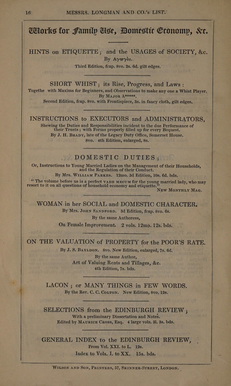 @orks for family Use, Domestic Eronomp, Xr. HINTS on ETIQUETTE; and the USAGES of SOCIETY, &c. By Aywybs. Third Edition, fcap. 8vo. 2s. 6d. gilt edges. SHORT WHIST; its Rise, Progress, and Laws : Togethe with Maxims for Beginners, and Observations to make any one a Whist Player. By Masor A*****, Second Edition, fcap. 8vo. with Frontispiece, 3s. in fancy cloth, gilt edges, INSTRUCTIONS to EXECUTORS and ADMINISTRATORS, Shewing the Duties and Responsibilities incident to the due Performance of their Trusts ; with Forms properly filled up for every Bequest. By J. H. Brapy, late of the Legacy Duty Office, Somerset House. 8vo. 4th Edition, enlarged, 8s. DOMESTIC DUTIES; Or, Instructions to Young Married Ladies on the Management of their Households, and the Regulation of their Conduct. By Mrs. WILLIAM PARKES. 12mo. 3d Edition, 10s. 6d. bds. “* The volume before us is a perfect vaDE MEcuM for the young married lady, who may resort to it on all questions of household economy and etiquette.”’ NEw Mon THty Maa. WOMAN in her SOCIAL and DOMESTIC CHARACTER. By Mrs. Joun SanpForp. 3d Edition, fcap. 8vo. 6s. By the same Authoress, On Female Improvement. 2 vols. 12mo. 12s. bds. ON THE VALUATION of PROPERTY for the POOR’S RATE. By J.S. BAyLpoN. 8vo. New Edition, enlarged, 7s. 6d. By the same Author, Art of Valuing Rents and Tillages, &c. 4th Edition, 7s. bds. LACON ; or MANY THINGS in FEW WORDS. By the Rey. C. C. Cotton. New Edition, 8vo, 12s. SELECTIONS from the EDINBURGH REVIEW ; With a preliminary Dissertation and Notes. Edited by MAurRicE Cross, Esq. 4 large vols. 3l. 3s. bds. GENERAL INDEX to the EDINBURGH REVIEW, From Vol. XXI. to L. 12s. Index to Vols. I. toXX. 15s. bds. WILSON AND SON, PRINTERS, 57, SKINNER-STREET, LONDON,