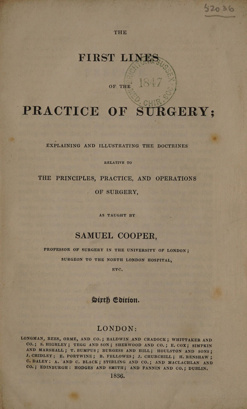 Bk ate laa —_ al | 7 “ii a - 5 4 4 ~ ey / i. ~~ % Y ; 3 kA ot OO THE OF THE | BO +, “i PRACTICE OF § > _ EXPLAINING AND ILLUSTRATING THE DOCTRINES RELATIVE TO THE PRINCIPLES, PRACTICE, AND OPERATIONS OF SURGERY, AS TAUGHT BY SAMUEL COOPER, PROFESSOR OF SURGERY IN THE UNIVERSITY OF LONDON ; SURGEON TO THE NORTH LONDON HOSPITAL, ETC, Sirth Edition. LONDON: LONGMAN, REES, ORME, AND CO.; BALDWIN AND CRADOCK ; WHITTAKER AND CO.; S. HIGHLEY ; TEGG AND SON; SHERWOOD AND CO.; E. COX; SIMPKIN AND MARSHALL; T. BUMPUS; BURGESS AND HILL; HOULSTON AND SONS; J. CHIDLEY; E. PORTWINE; B. FELLOWES; J. CHURCHILL; H. RENSHAW 3; C. DALEY: A. AND C. BLACK ; STIRLING AND CO.; -AND MACLACHLAN AND CO.; EDINBURGH: HODGES AND SMITH; AND FANNIN: AND CO.; DUBLIN. 1836.