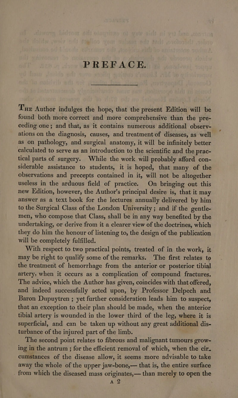 PREFACE. Tur Author indulges the hope, that the present Edition will be found both more correct and more comprehensive than the pre- ceding one; and that, as it contains numerous additional observ- ations on the diagnosis, causes, and treatment of diseases, as well as on pathology, and surgical anatomy, it will be infinitely better calculated to serve as an introduction to the scientific and the prac- tical parts of surgery. While the work will probably afford con- siderable assistance to students, it is hoped, that many of the observations and precepts contained in it, will not be altogether useless in the arduous field of practice. On bringing out this new Edition, however, the Author’s principal desire is, that it may answer as a text book for the lectures annually delivered by him to the Surgical Class of the London University; and if the gentle- men, who compose that Class, shall be in any way benefited by the undertaking, or derive from it a clearer view of the doctrines, which they do him the honour of listening to, the design of the publication will be completely fulfilled. With respect to two practical points, treated of in the work, it may be right to qualify some of the remarks. The first relates to the treatment of hemorrhage from the anterior or posterior tibial artery, when it occurs as a complication of compound fractures. The advice, which the Author has given, coincides with that offered, and indeed successfully acted upon, by Professor Delpech and Baron Dupuytren ; yet further consideration leads him to suspect, that an exception to their plan should be made, when the anterior tibial artery is wounded in the lower third of the leg, where it is superficial, and can be taken up without any great additional dis- turbance of the injured part of the limb. The second point relates to fibrous and malignant tumours grow- ing in the antrum ; for the efficient removal of which, when the cir. cumstances of the disease allow, it seems more advisable to take away the whole of the upper jaw-bone,— that is, the entire surface _ from which the diseased mass originates,— than merely to open the
