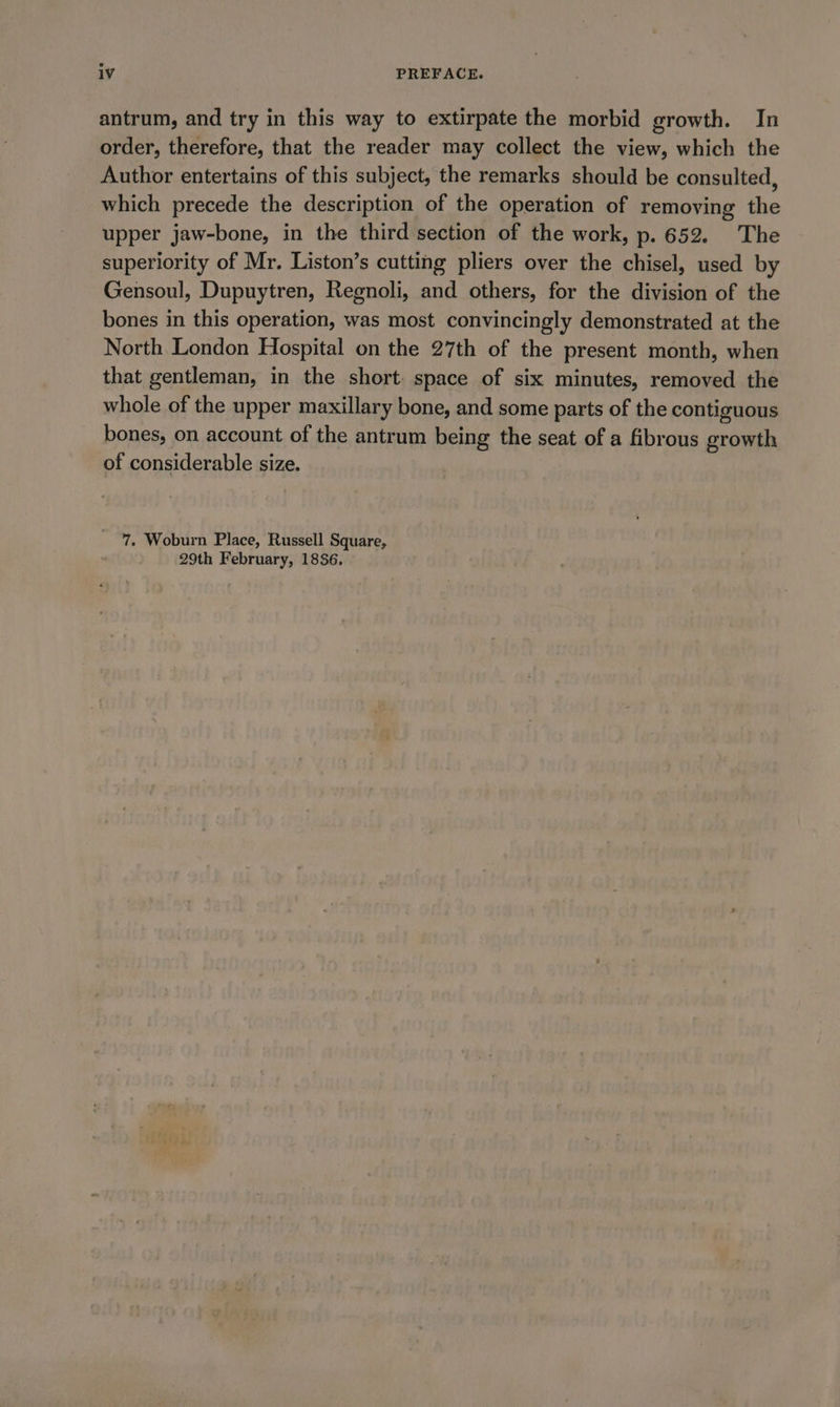 antrum, and try in this way to extirpate the morbid growth. In order, therefore, that the reader may collect the view, which the Author entertains of this subject, the remarks should be consulted, which precede the description of the operation of removing the upper jaw-bone, in the third section of the work, p. 652. The superiority of Mr. Liston’s cutting pliers over the chisel, used by Gensoul, Dupuytren, Regnoli, and others, for the division of the bones in this operation, was most convincingly demonstrated at the North London Hospital on the 27th of the present month, when that gentleman, in the short space of six minutes, removed the whole of the upper maxillary bone, and some parts of the contiguous bones, on account of the antrum being the seat of a fibrous growth of considerable size. 7. Woburn Place, Russell Square, 29th February, 18386.