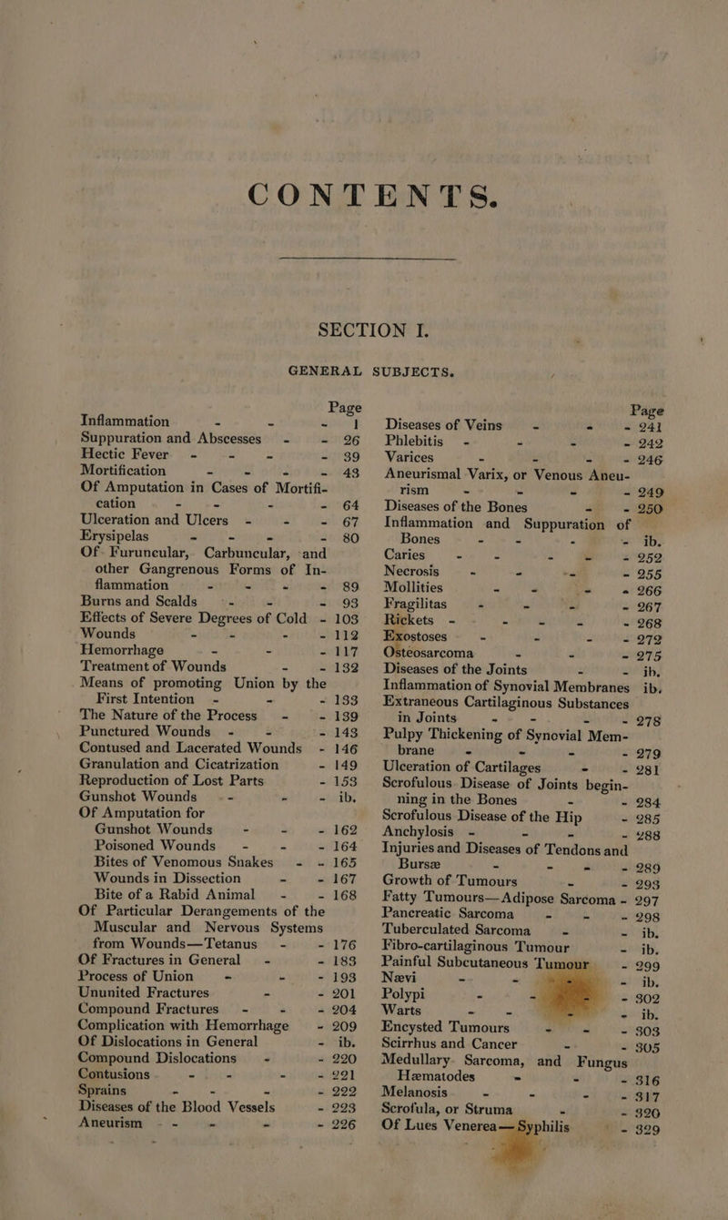 SECTION I. GENERAL SUBJECTS. / Page Page Inflammation - - - 1 Diseases of Veins - - = 241 Suppuration and Abscesses - - 26 Phlebitis - - - - 242 Hectic Fever - - - - 39 Varices - - 246 Mortification - - - 43 Aneurismal Varix, or Verous Aneu- Of Amputation in Cases of Mortifi- rism - - - - 249 cation - - - - 64 Diseases of the Bones - - 250 Ulceration and Ulcers - - - 67 Inflammation and Suppuration of Erysipelas - - - - 80 Bones - - - - ib. Of. Furuncular, Carbuncular, ‘and Caries - * z e -~ 952 other Gangrenous Forms of In- Necrosis - 2 as - 255 flammation ~ - “ - 89 #Mbollities “ As - 266 Burns and Scalds a - - 93 Fragilitas “ ey may - 267 Effects of Severe Degrees of Cold - 103 Rickets - - - = x - 268 Wounds i = - - 112 Exostoses fe - 3 - 272 Hemorrhage . - - 117 Osteosarcoma 4 . Ors Treatment of Wounds - - 132 Diseases of the Joints - ib. Means of promoting Union by the Inflammation of Synovial Menibinnes ib. First Intention - - - 133 Extraneous Traloginoes Substances The Nature of the Process - - 139 in Joints - - 278 Punctured Wounds -~— - ‘= 143 Pulpy Thickening of Gorioetsh “Mem- Contused and Lacerated Wounds - 146 brane * ms - 279 Granulation and Cicatrization - 149 Ulceration of Cantilages = - 281 Reproduction of Lost Parts - 153 Scrofulous. Disease of Joints begin- Gunshot Wounds = « «i oibs ning in the Bones s - 284 Of Amputation for Scrofulous Disease of the Hip - 285 Gunshot Wounds - = - 162 Anchylosis - a Rt - 288 Poisoned Wounds” - - ~ 164 Injuriesand Diseases of Tendons and Bites of Venomous Snakes - ~ 165 Burse - we - 289 Wounds in Dissection - - 167 Growth of Tumours a - 293 Bite of a Rabid Animal - - 168 Fatty Tumours—Adipose Sarcoma - 297 Of Particular Derangements of the Pancreatic Sarcoma 4 a - 298 Muscular and Nervous Systems Tuberculated Sarcoma - ~ ib. from Wounds—Tetanus~ - - 176 — Fibro-cartilaginous Tumour Lhagb, Of Fracturesin General - - 183 Painful Subcutaneous Tum a - 299 Process of Union - - - 193 Nevi - a dog ly Ununited Fractures - - 201 Polypi “ a - 302 Compound Fractures’ - - - 204 Warts “ - ate ogy Complication with Hemorrhage ~ 209 Encysted Tumours Pig Sate - 303 Of Dislocations in General - ib. Scirrhus and Cancer - 305 Compound Dislocations = - - 220 Medullary. Sarcoma, and Fungus Contusions obits . - 291 Heematodes - se Wi StS Sprains - - 222 Melanosis - “ s - 317 Diseases of the Blood Vessels - 223 Scrofula, or Struma « - 326 Aneurism - - 7 - 226 Of Lues Venerea— 329 Syphilis