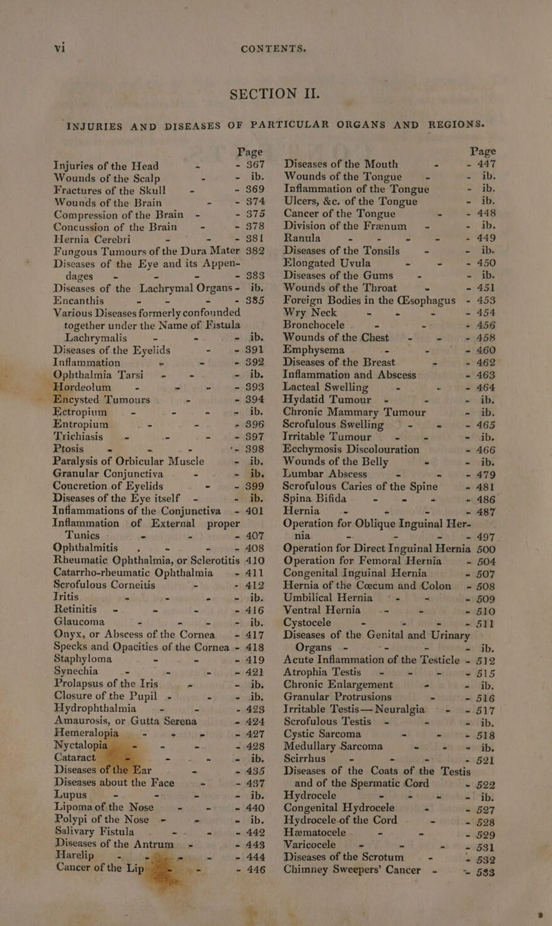 SECTION II. ‘INJURIES AND DISEASES OF PARTICULAR ORGANS AND REGIONS. Page Page Injuries of the Head A - 367 Diseases of the Mouth . - 447 Wounds of the Scalp - ib. Wounds of the Tongue “ - ib, Fractures of the Skull a - 869 Inflammation of the Tongue - ib. Wounds of the Brain . - 374 Ulcers, &c. of the Tongue - ib. Compression of the Brain - - 375 Cancer of the Tongue - - 448 Concussion of the Brain - - 378 Division ofthe Frenum = - - ib. Hernia Cerebri = - - 381 Ranula = id os 3 - 449 Fungous Tumours of the Dura Mater 382 _ Diseases of the Tonsils - - ib. Diseases of the Eye and its Appen- Elongated Uvula ~ - - 450 dages” - - - - 883 Diseases of the Gums - - ib. Diseases of the Lachrymal Organs- ib. | Wounds of the Throat - - 451 Encanthis - - - - 885 Foreign Bodies in the esophagus - 453 Various Diseases formerly confounded Wry Neck - - - - 454 together under the Name of Fistula Bronchocele - - - 456 Lachrymalis = - - ib. Wounds of the Chest - - - 458 Diseases of the Eyelids ~ - 8391 Emphysema eS a as - 460 Inflammation ~ - - 392 Diseases of the Breast - - 462 Ophthalmia Tarsi - - - ib. Inflammation and Abscess - 463 Hordeolum - - ” - 893 Lacteal Swelling - - - 464 Encysted Tumours - - 394 Hydatid Tumour - - - ib. Ectropium i - - - ib. Chronic Mammary Tumour - ib. Entropium - - - 896 Scrofulous Swelling —§ - - - 465 Trichiasis —- - - - 397 ‘Irritable Tumour - - - ib. Ptosis - ‘- 398 Ecchymosis Discolouration - 466 Paralysis of Pibiculer Muscle - ib. Wounds of the Belly - - ib. Granular Conjunctiva - - ib. Lumbar Abscess - - - 479 Concretion of Eyelids - - 399 Scrofulous Caries of the Spine - 481 Diseases of the Eye itself - - ib. Spina Bifida - ms # - 486 Inflammations of the Conjunctiva - 401 Hernia - - 487 Inflammation of External proper Operation for Oblique inguinal reves Tunics = 2 - 407 nia = ‘a - 497 Ophthalmitis . - - - 408 Operation for Direct Fiaudats Hernia 500 Rheumatic Ophthalmia, or Sclerotitis 410 Operation for Femoral Hernia - 504 Catarrho-rheumatic Ophthalmia - 411 Congenital Inguinal Hernia - 507 Scrofulous Corneitis - - 412 Hernia ofthe Coccum and Colon ~- §08 Tritis < ~ - - ib. Umbilical Hernia © - « . = 509 Retinitis - be < - 416 Ventral Hernia nine je - 510 Glaucoma - - - - ib. Cystocele - - - - 511 Onyx, or Abscess of the Cornea - 417 Diseases of the Genital and Urinary Specks and Opacities of the Cornea - 418 Organs - = ~ - ib. Staphyloma ~ - - 419 Acute Inflammation of the Testicle - 512 Synechia - gee - - 421 Atrophia Testis - - - - 515 Prolapsus of the Iris - - ib. Chronic Enlargement - - ib. Closure of the Pupil - - - ib. Granular Protrusions - - 516 Hydrophthalmia be - 423 Irritable Testis—Neuralgia - - 517 Amaurosis, or Gutta Serena - 424 Scrofulous Testis - - - ib. Hemeralopia - + - - 427 Cystic Sarcoma - tone LBNS Nyctalopia nm a = - 428 Medullary Sarcoma bs dt) avwoakh! Cataract a. See age =?)tb. Scirrhus = - 521 Diseases of the Ear - - 435 Diseases of the Come of the Testis Diseases about the Face - - 487 and of the a Bi Cord ~ 522 Lupus - - be - ib. Hydrocele é be Ab th? Lipoma of the Nose - - - 440 Congenital Hefacesle - - 527 Polypi of the Nose - - - ib. UHydrocele-of the Cord - - 528 Salivary Fistula = « ~ 442 MHematocele = = - 529 Diseases of the Antrum ~ - 443 Varicocele - - aa.) | Hardip ji). 1 _ ~ 444 Diseases of the Scrotum - + 532 Cancer of the Lip oe - 446 Chimney Sweepers’ Cancer - ~ 583