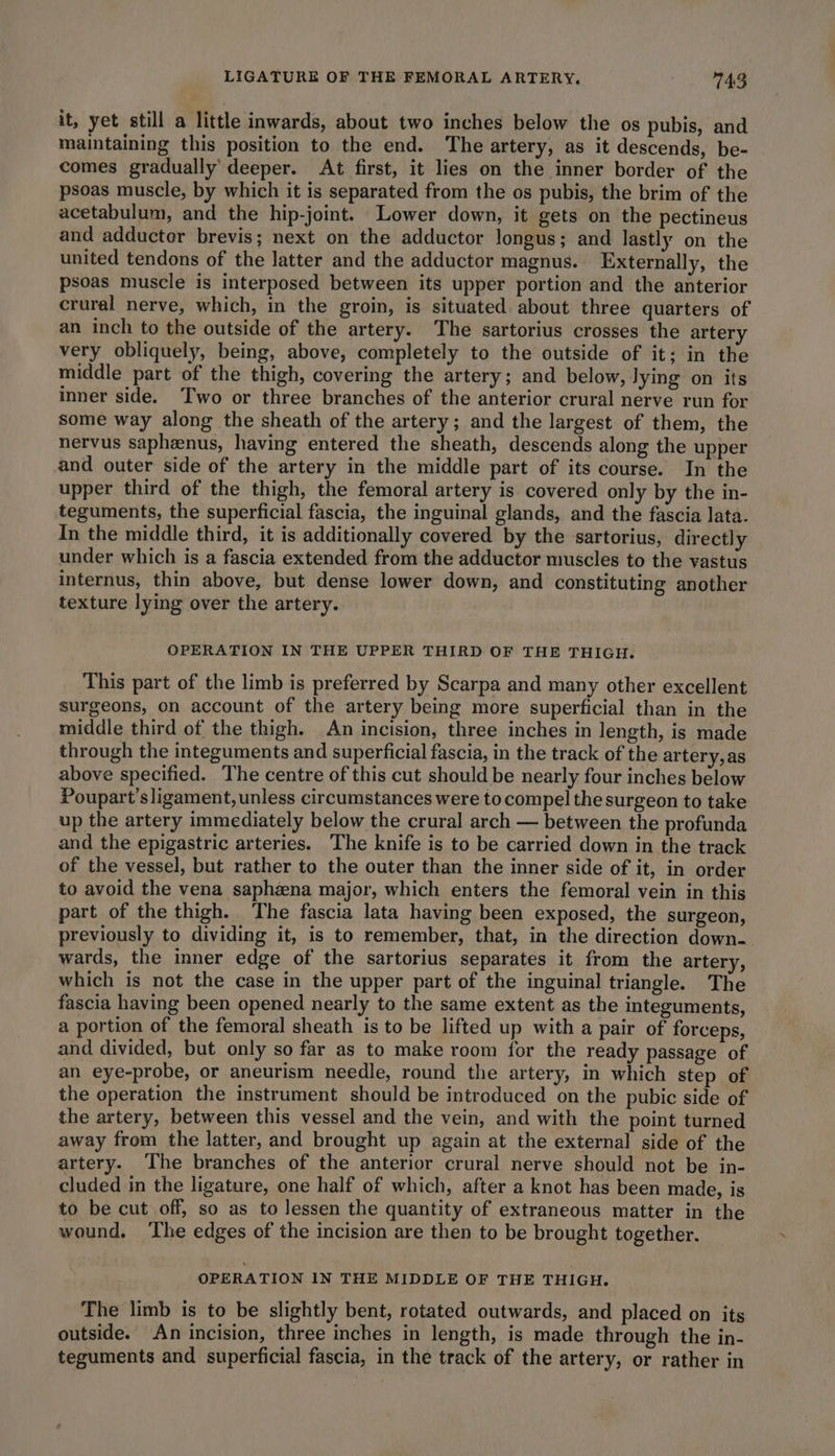 it, yet still a little inwards, about two inches below the os pubis, and maintaining this position to the end. The artery, as it descends, be- comes gradually’ deeper. At first, it lies on the inner border of the psoas muscle, by which it is separated from the os pubis, the brim of the acetabulum, and the hip-joint. Lower down, it gets on the pectineus and adductor brevis; next on the adductor longus; and lastly on the united tendons of the latter and the adductor magnus. Externally, the psoas muscle is interposed between its upper portion and the anterior crural nerve, which, in the groin, is situated about three quarters of an inch to the outside of the artery. The sartorius crosses the artery very obliquely, being, above, completely to the outside of it; in the middle part of the thigh, covering the artery; and below, lying on its inner side. Two or three branches of the anterior crural nerve run for some way along the sheath of the artery; and the largest of them, the nervus saphenus, having entered the sheath, descends along the upper and outer side of the artery in the middle part of its course. In the upper third of the thigh, the femoral artery is covered only by the in- teguments, the superficial fascia, the inguinal glands, and the fascia lata. In the middle third, it is additionally covered by the sartorius, directly under which is a fascia extended from the adductor muscles to the vastus internus, thin above, but dense lower down, and constituting another texture lying over the artery. OPERATION IN THE UPPER THIRD OF THE THIGH. This part of the limb is preferred by Scarpa and many other excellent surgeons, on account of the artery being more superficial than in the middle third of the thigh. An incision, three inches in length, is made through the integuments and superficial fascia, in the track of the artery,as above specified. The centre of this cut should be nearly four inches below Poupart’sligament, unless circumstances were to compel the surgeon to take up the artery immediately below the crural arch — between the profunda and the epigastric arteries. The knife is to be carried down in the track of the vessel, but rather to the outer than the inner side of it, in order to avoid the vena saphzna major, which enters the femoral vein in this part of the thigh. The fascia lata having been exposed, the surgeon, previously to dividing it, is to remember, that, in the direction down- wards, the inner edge of the sartorius separates it from the artery, which is not the case in the upper part of the inguinal triangle. The fascia having been opened nearly to the same extent as the integuments, a portion of the femoral sheath is to be lifted up with a pair of forceps, and divided, but only so far as to make room for the ready passage of an eye-probe, or aneurism needle, round the artery, in which step of the operation the instrument should be introduced on the pubic side of the artery, between this vessel and the vein, and with the point turned away from the latter, and brought up again at the external side of the artery. The branches of the anterior crural nerve should not be in- cluded in the ligature, one half of which, after a knot has been made, is to be cut off, so as to Jessen the quantity of extraneous matter in the wound, ‘The edges of the incision are then to be brought together. OPERATION IN THE MIDDLE OF THE THIGH. The limb is to be slightly bent, rotated outwards, and placed on its outside. An incision, three inches in length, is made through the in- teguments and superficial fascia, in the track of the artery, or rather in