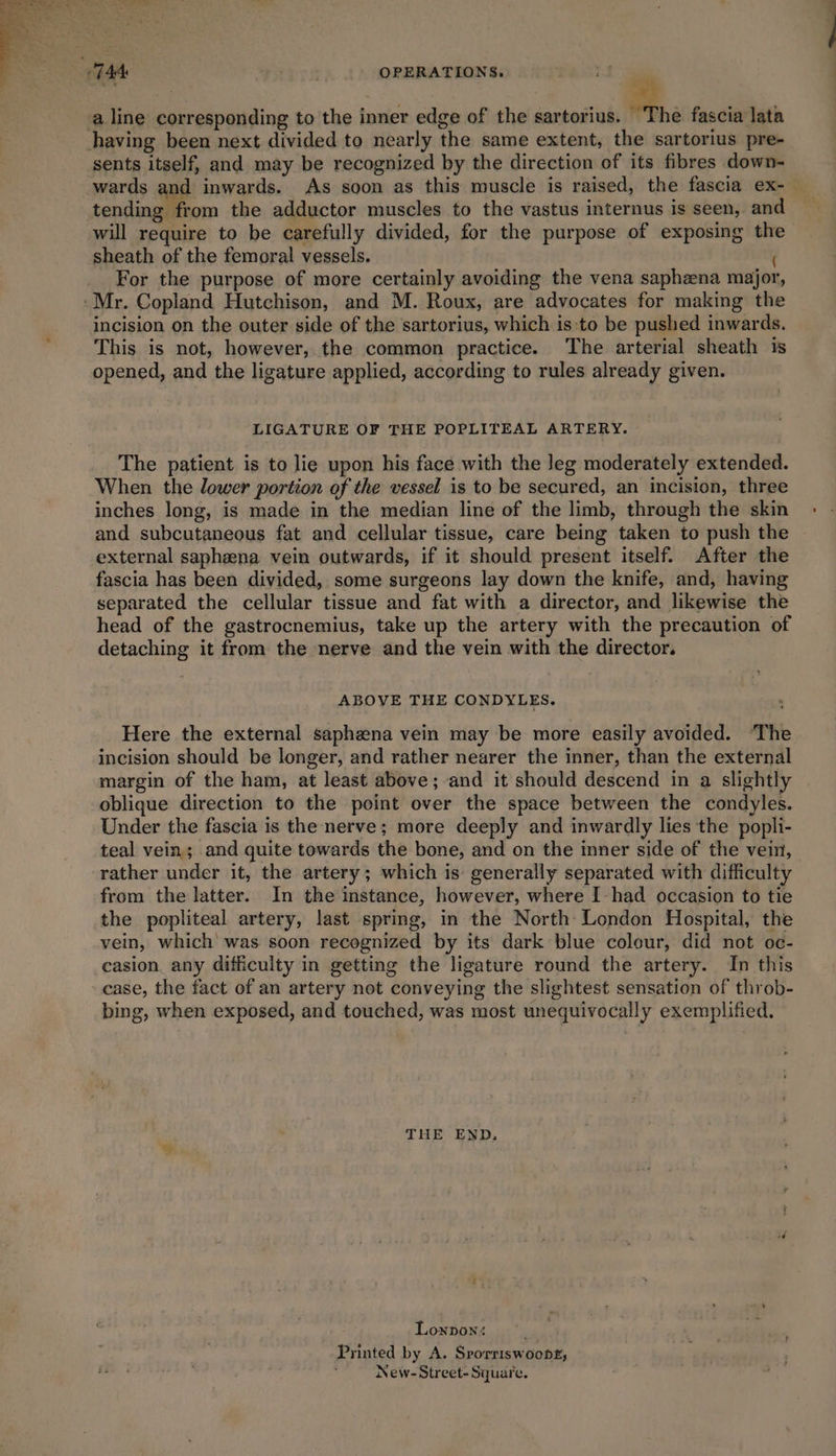 a line corresponding to the inner edge of the sartorius. The fascia lata having been next divided to nearly the same extent, the sartorius pre- sents itself, and may be recognized by the direction of its fibres down- wards and inwards. As soon as this muscle is raised, the fascia ex-— tending from the adductor muscles to the vastus internus is seen, and will require to be carefully divided, for the purpose of exposing the sheath of the femoral vessels. ( For the purpose of more certainly avoiding the vena saphena major, -Mr. Copland Hutchison, and M. Roux, are advocates for making the incision on the outer side of the sartorius, which is:to be pushed inwards. This is not, however, the common practice. The arterial sheath is opened, and the ligature applied, according to rules already given. LIGATURE OF THE POPLITEAL ARTERY. The patient is to lie upon his face with the leg moderately extended. When the lower portion of the vessel is to be secured, an incision, three inches long, is made in the median line of the limb, through the skin and subcutaneous fat and cellular tissue, care being taken to push the external saphena vein outwards, if it should present itself. After the fascia has been divided, some surgeons lay down the knife, and, having separated the cellular tissue and fat with a director, and likewise the head of the gastrocnemius, take up the artery with the precaution of detaching it from the nerve and the vein with the director. ABOVE THE CONDYLES. Here the external saphena vein may be more easily avoided. ‘The incision should be longer, and rather nearer the inner, than the external margin of the ham, at least above; and it should descend in a slightly oblique direction to the point over the space between the condyles. Under the fascia is the nerve; more deeply and inwardly lies the popli- teal vein; and quite towards the bone, and on the inner side of the vein, rather under it, the artery; which is: generally separated with difficulty from the latter. In the instance, however, where I-had occasion to tie the popliteal artery, last spring, in the North: London Hospital, the vein, which’ was soon recognized by its dark blue colour, did not oc- casion. any difficulty in getting the ligature round the artery. In this ease, the fact of an artery not conveying the slightest sensation of throb- bing, when exposed, and touched, was most unequivocally exemplified. THE END. Lonnon: . Printed by A. Srorriswoonr, New-Street- Square.