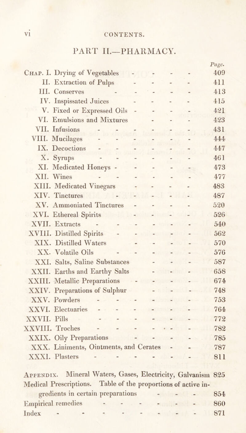 PART IL—PHARMACY. Chap. I. Drying- of Vegetables II. Extraction of Pulps HI. Conserves . . . IV. Inspissated Juices V. Fixed or Expressed Oils - VI. Emulsions and Mixtures VII. Infusions . . - - VIII. Mucilages - - . _ IX. Decoctions - - - - X. Syrups - _ _ _ XL Medicated Honeys - - - XH. Wines , . . . XHI. Medicated Vinegars XIV. Tinctures XV. Ammoniated Tinctures XVI. Ethereal Spirits XVH. Extracts - _ . - XVIII. Distilled Spirits XIX. Distilled Waters XX. Volatile Oils XXL Salts, Saline Substances XXH. Earths and Earthy Salts XXIII. Metallic Preparations XXIV. Preparations of Sulphur XXV. Powders . . - - XXVI. Electuaries - - - - XXVII. Pills .... XXVHI. Troches .... XXIX. Oily Preparations XXX. Liniments, Ointments, and Cerates XXXl. Plasters - . . . Page. 409 411 413 415 421 423 431 444 447 461 473 477 483 487 520 526 540 562 570 576 587 658 674 748 753 764 772 782 785 787 811 Appendix. Mineral Waters, Gases, Electricity, Galvanism 825 Medical Prescriptions. Table of the proportions of active in¬ gredients in certain preparations ... 854 Empirical remedies . - .... 860 Index -.871